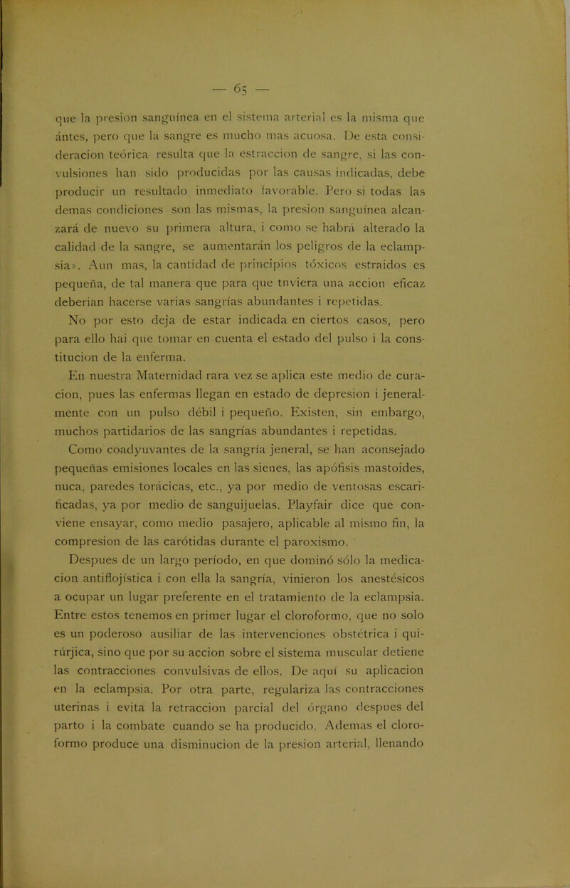 que la presión sanguínea en el sistema arterial es la misma que antes, pero que la sangre es mucho mas acuosa. De esta consi- deración teórica resulta que la estraccion de sangre, si las con- vulsiones han sido producidas por las causas indicadas, debe producir un resultado inmediato favorable. Pero si todas las demas condiciones son las mismas, la presión sanguínea alcan- zará de nuevo su primera altura, i como se habrá alterado la calidad de la sangre, se aumentarán los peligros de la eclamp- sia». Aun mas, la cantidad de principios tóxicos estraidos es pequeña, de tal manera que para que tuviera una acción eficaz deberían hacerse varias sangrías abundantes i repetidas. No por esto deja de estar indicada en ciertos casos, pero para ello hai que tomar en cuenta el estado del pulso i la cons- titución de la enferma. En nuestra Maternidad rara vez se aplica este medio de cura- ción, pues las enfermas llegan en estado de depresión i jeneral- mente con un pulso débil i pequeño. Existen, sin embargo, muchos partidarios de las sangrías abundantes i repetidas. Como coadyuvantes de la sangría jeneral, se han aconsejado pequeñas emisiones locales en las sienes, las apófisis mastoides, nuca, paredes torácicas, etc., ya por medio de ventosas escari- ficadas, ya por medio de sanguijuelas. Playfair dice que con- viene ensayar, como medio pasajero, aplicable al mismo fin, la compresión de las carótidas durante el paroxismo. Después de un largo período, en que dominó sólo la medica- ción antiflojística i con ella la sangría, vinieron los anestésicos a ocupar un lugar preferente en el tratamiento de la eclampsia. Entre estos tenemos en primer lugar el cloroformo, que no solo es un poderoso ausiliar de las intervenciones obstétrica i qui- rúrjica, sino que por su acción sobre el sistema muscular detiene las contracciones convulsivas de ellos. De aquí su aplicación en la eclampsia. Por otra parte, regulariza las contracciones uterinas i evita la retracción parcial del órgano después del parto i la combate cuando se ha producido. Ademas el cloro- formo produce una disminución de la presión arterial, llenando