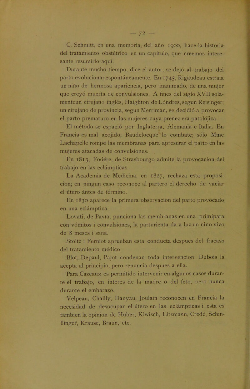 C. Schmitt, en una memoria, del año 1900, hace la historia del tratamiento obstétrico en un capítulo, que creemos intere- sante resumirlo aquí. Durante mucho tiempo, dice el autor, se dejó al trabajo del parto evolucionar espontáneamente. En 1745, Rigaudeau estraia un niño de hermosa apariencia, pero inanimado, de una mujer que creyó muerta de convulsiones. A fines del siglo XVII sola- menteun cirujano inglés, Haighton de Londres, según Reisinger; un cirujano de provincia, según Merriman, se decidió a provocar el parto prematuro en las mujeres cuya preñez era patolójica. El método se espació por Inglaterra, Alemania e Italia. En Francia es mal acojido; Baudelocque lo combate; sólo Mme Lachapelle rompe las membranas para apresurar el parto en las mujeres atacadas de convulsiones. En 1813, Fodére, de Strasbourgo admite la provocación del trabajo en las eclámpticas. La Academia de Medicina, en 1827, rechaza esta proposi- ción; en ningún caso reconoce al partero el derecho de vaciar el útero ántes de término. En 1830 aparece la primera observación del parto provocado en una eclámptica. Lovati, de Pavía, punciona las membranas en una primípara con vómitos i convulsiones, la parturienta da a luz un niño vivo de 8 meses i sana. Stoltz i Ferniot aprueban esta conducta después del fracaso del tratamiento médico. Blot, Depaul, Pajot condenan toda intervención. Dubois la acepta al principio, pero renuncia después a ella. Para Cazeaux es permitido intervenir en algunos casos duran- te el trabajo, en interes de la madre o del feto, pero nunca durante el embarazo. Velpeau, Chailly, Danyau, Joulain reconocen en Francia la necesidad de desocupar el útero en las eclámpticas i esta es también la opinión de Huber, Kiwisch, Litzmann, Credé, Schin- llinger, Krause, Braun, etc.