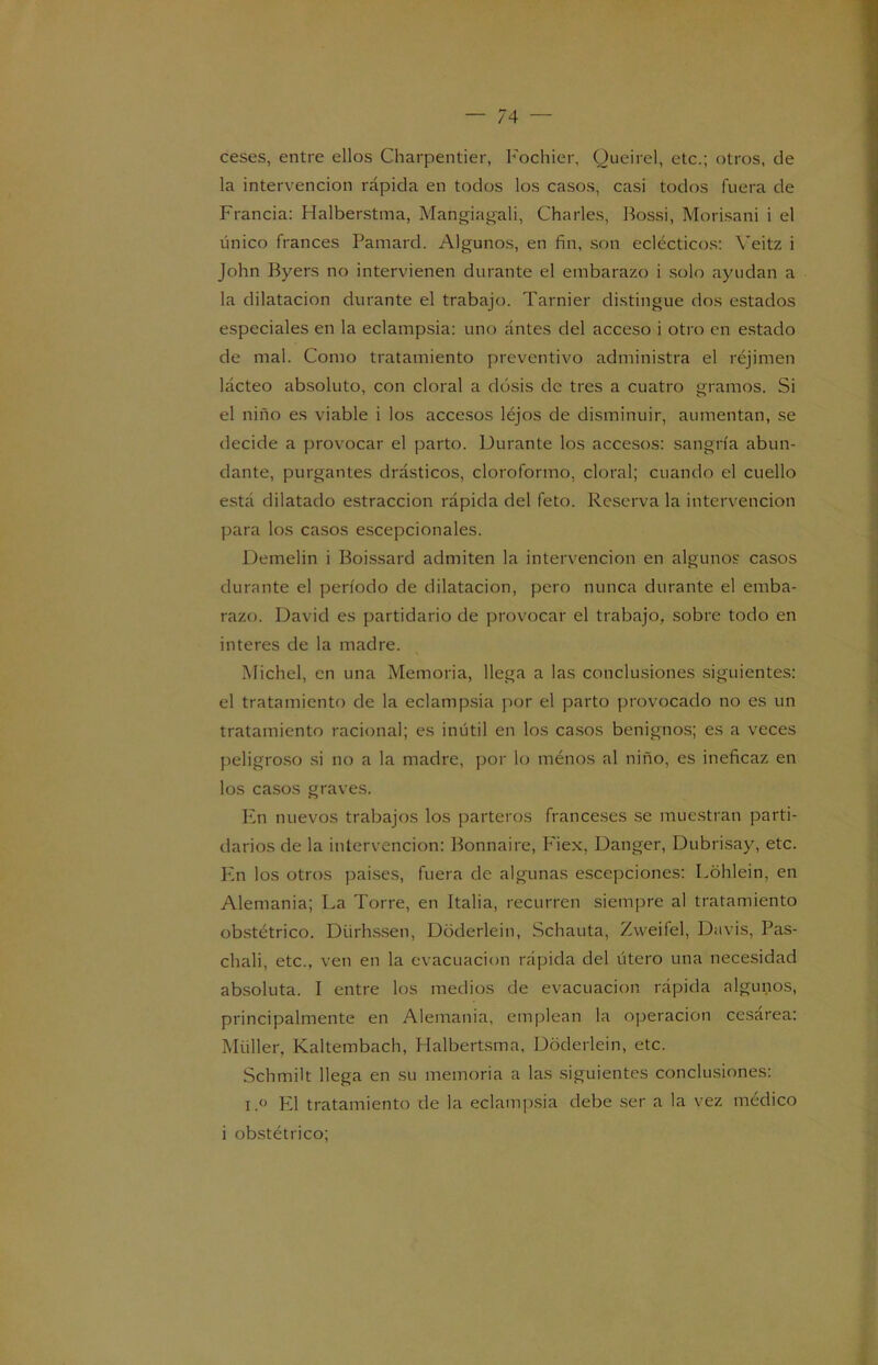 ceses, entre ellos Charpentier, Fochier, Queirel, etc.; otros, de la intervención rápida en todos los casos, casi todos fuera de Francia: Halberstma, Mangiagali, Charles, Bossi, Morisani i el único francés Pamard. Algunos, en fin, son eclécticos: Veitz i John Byers no intervienen durante el embarazo i solo ayudan a la dilatación durante el trabajo. Tarnier distingue dos estados especiales en la eclampsia: uno antes del acceso i otro en estado de mal. Como tratamiento preventivo administra el réjimen lácteo absoluto, con doral a dosis de tres a cuatro gramos. Si el niño es viable i los accesos léjos de disminuir, aumentan, se decide a provocar el parto. Durante los accesos: sangría abun- dante, purgantes drásticos, cloroformo, doral; cuando el cuello está dilatado estraccion rápida del feto. Reserva la intervención para los casos escepcionales. Demelin i Boissard admiten la intervención en algunos casos durante el período de dilatación, pero nunca durante el emba- razo. David es partidario de provocar el trabajo, sobre todo en interes de la madre. Michel, en una Memoria, llega a las conclusiones siguientes: el tratamiento de la eclampsia por el parto provocado no es un tratamiento racional; es inútil en los casos benignos; es a veces peligroso si no a la madre, por lo ménos al niño, es ineficaz en los casos graves. En nuevos trabajos los parteros franceses se muestran parti- darios de la intervención: Bonnaire, Fiex, Danger, Dubrisay, etc. En los otros países, fuera de algunas escepciones: Lohlein, en Alemania; La Torre, en Italia, recurren siempre al tratamiento obstétrico. Dürhssen, Doderlein, Schauta, Zvveifel, Davis, Pas- chali, etc., ven en la evacuación rápida del útero una necesidad absoluta. I entre los medios de evacuación rápida algunos, principalmente en Alemania, emplean la operación cesárea: Müller. Kaltembach, Halbertsma, Doderlein, etc. Schmilt llega en su memoria a las siguientes conclusiones: i.° El tratamiento de la eclampsia debe ser a la vez médico i obstétrico;