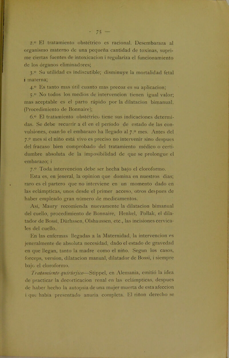 2.° El tratamiento obstétrico es racional. Desembaraza al organismo materno de una pequeña cantidad de toxinas, supri- me ciertas fuentes de intoxicación i regulariza el funcionamiento de los órganos eliminadores; 3.0 Su utilidad es indiscutible; disminuye la mortalidad fetal i materna; 4.0 Es tanto mas útil cuanto mas precoz es su aplicación; 5.0 No todos los medios de intervención tienen igual valor; mas aceptable es el parto rápido por la dilatación bimanual. (Procedimiento de Bonnaire); 6.° El tratamiento obstétrico tiene sus indicaciones determi- das. Se debe recurrir a él en el período de estado de las con- vulsiones, cuando el embarazo ha llegado al ymes. Antes del y.° mes si el niño está vivo es preciso no intervenir sino después del fracaso bien comprobado del tratamiento médico o certi- dumbre absoluta de la imposibilidad de que se prolongue el embarazo; i y.° Toda intervención debe ser hecha bajo el cloroformo. Esta es, en jeneral, la opinión que domina en nuestros dias; raro es el partero que no interviene en un momento dado en las eclámpticas, unos desde el primer acceso, otros después de haber empleado gran número de medicamentos. Así, Maury recomienda nuevamente la dilatación bimanual del cuello, procedimiento de Bonnaire, Henkel, Pollak, el dila- tador de Bossi, Diirhssen, Olshaussen, etc., las incisiones cervica- les del cuello. Ivn las enfermas llegadas a la Maternidad, la intervención es jeneralmente de absoluta necesidad, dado el estado de gravedad en que llegan, tanto la madre como el niño. Según los casos, fórceps, versión, dilatación manual, dilatador de Bossi, i siempre bajo el cloroformo. Tratamiento quinnjico—Stippel, en Alemania, emitió la idea de practicar la decorticación renal en las eclámpticas, después de haber hecho la autopsia de una mujer muerta de esta afección i que habia presentado anuria completa. El riñon derecho se