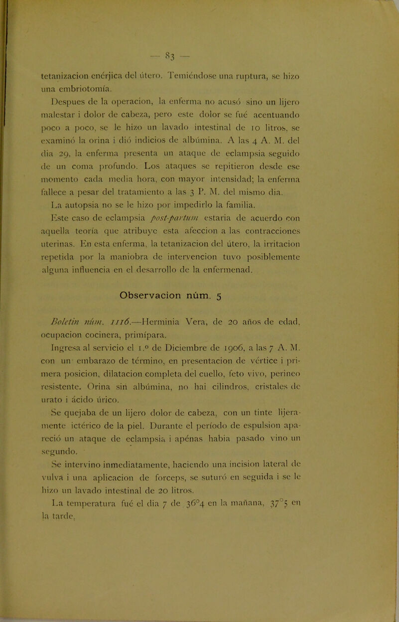 tetanizacion enérjica del útero. Temiéndose una ruptura, se hizo una embriotomía. Después de la operación, la enferma no acusó sino un lijero malestar i dolor de cabeza, pero este dolor se fué acentuando poco a poco, se le hizo un lavado intestinal de io litros, se examinó la orina i dió indicios de albúmina. A las 4 A. M. del dia 29, la enferma presenta un ataque de eclampsia seguido de un coma profundo. Los ataques se repitieron desde ese momento cada media hora, con mayor intensidad; la enferma fallece a pesar del tratamiento a las 3 P. M. del mismo dia. La autopsia no se le hizo por impedirlo la familia. Este caso de eclampsia post-pavtum estatúa de acuerdo con aquella teoría que atribuye esta afección a las contracciones uterinas. En esta enferma, la tetanizacion del útero, la irritación repetida por la maniobra de intervención tuvo posiblemente alguna influencia en el desarrollo de la enfermenad. Observación núm. 5 Boletín núm. 1116.—Herminia Vera, de 20 años de edad, ocupación cocinera, primípara. Ingresa al servicio el i.° de Diciembre de 1906. a las 7 A. M. con un embarazo de término, en presentación de vértice i pri- mera posición, dilatación completa del cuello, feto vivo, perineo resistente. Orina sin albúmina, no hai cilindros, cristales de mato i ácido úrico. Se quejaba de un lijero dolor de cabeza, con un tinte lijera - mente ictérico de la piel. Durante el período de espulsion apa- reció un ataque de eclampsia i apénas habia pasado vino un segundo. Se intervino inmediatamente, haciendo una incisión lateral de vulva i una aplicación de fórceps, se suturó en seguida i se le hizo un lavado intestinal de 20 litros. La temperatura fué el dia 7 de 3Ó°4 en la mañana, 3735 cñ la tarde,