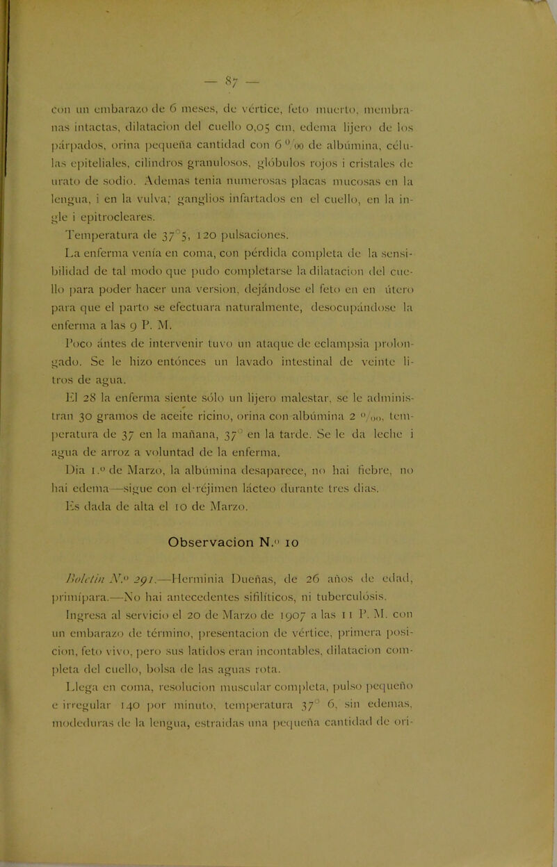 — o y con un embarazo de 6 meses, de vértice, feto muerto, membra- nas intactas, dilatación riel cuello 0,05 cm, edema lijen» de los párpados, orina pequeña cantidad con 6 0 00 de albúmina, célu- las epiteliales, cilindros granulosos, glóbulos rojos i cristales de urato de sodio. Ademas tenia numerosas placas mucosas en la lengua, i en la vulva; ganglios infartados en el cuello, en la in- gle i epitrocleares. Temperatura de 375, 120 pulsaciones. La enferma venía en coma, con pérdida completa de la sensi- bilidad de tal modo que pudo completarse la dilatación del cue- llo para poder hacer una versión, dejándose el feto en en útero para que el parto se efectuara naturalmente, desocupándose la enferma a las 9 P. M. Poco antes de intervenir tuvo un ataque de eclampsia prolon- gado. Se le hizo entonces un lavado intestinal de veinte li- tros de agua. El 28 la enferma siente sólo un lijero malestar, se le adminis- tran 30 gramos de aceite ricino, orina con albúmina 2 0 tem- peratura de 37 en la mañana, 37 ’ en la tarde. Se le da leche i agua de arroz a voluntad de la enferma. Dia i.° de Marzo, la albúmina desaparece, no hai fiebre, no hai edema—sigue con cTréjimen lácteo durante tres dias. Es dada de alta el 10 de Marzo. Observación N.«> 10 Boletín N. 291.—Herminia Dueñas, de 26 años de edad, primípara.—No hai antecedentes sifilíticos, ni tuberculosis. Ingresa al servicio el 20 de Marzo de 1907 a las 1 1 P. M. con un embarazo de término, presentación de vértice, primera posi- ción, feto vivo, pero sus latidos eran incontables, dilatación com- pleta del cuello, bolsa de las aguas rota. Llega en coma, resolución muscular completa, pulso pequeño e irregular 140 por minuto, temperatura 37o 6, sin edemas, modeduras de la lengua, estraidas una pequeña cantidad de ori-