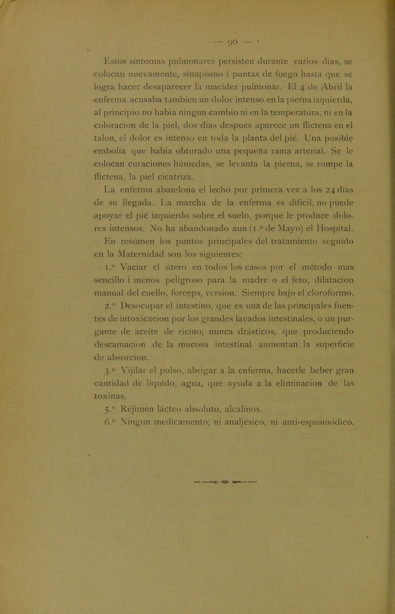 Estos síntomas pulmonares persisten durante varios dias, se -colocan nuevamente, sinapismo i puntas de fuego hasta que se logra hacer desaparecer la macidez pulmonar. El 4 de Abril la enferma acusaba también un dolor intenso en la pierna izquierda, al principio no habia ningún cambio ni en la temperatura, ni en la coloración de la piel, dos dias después aparece un flictena en el talón, el dolor es intenso en toda la planta del pié. Una posible -embolia que habia obturado una pequeña rama arterial. Se le colocan curaciones húmedas, se levanta la pierna, se rompe la flictena. !a piel cicatriza. La enferma abandona el lecho por primera vez a los 24 dias de su llegada. La marcha de la enferma es difícil, no puede apoyar el pié izquierdo sobre el suelo, porque le produce dolo- res intensos. No ha abandonado aun (i.° de Mayo) el Hospital. En resúmen los puntos principales del tratamiento seguido en la Maternidad son los siguientes: 1. ° Vaciar el útero en todos los casos por el método mas sencillo i menos peligroso para la madre o el feto, dilatación manual del cuello, fórceps, versión. Siempre bajo el cloroformo. 2.  Desocupar el intestino, que es una de las principales fuen- tes de intoxicación por los grandes lavados intestinales, o un pur- gante de aceite de ricino; nunca drásticos, que produciendo descamación de la mucosa intestinal aumentan la superficie de absorción. 3. “ Vijilar el pulso, abrigar a la enferma, hacerle beber gran cantidad de líquido, agua, que ayuda a la eliminación de las toxinas. 5.0 Réjimen lácteo absoluto, alcalinos. 6.° Ningún medicamento; ni analjésico, ni anti-espasmódico. <■»>