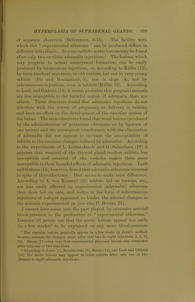 of separate observers (ReferonceSj 3-15). The facility witli wliicli this “ experimental atheroma ” can be produced differs in different individuals. In some rabbits aortic lesione may be found after only two or three adrenalin injections.^ The lesions, which may progress to actual aneurysmal formation, can be easily produced by intravenous injections, or, according to Kiilbs (12), by intra-tracheal injections, in old rabbits, but not in very young rabbits (Pic and Bonnamour, 5), nor in dogs (4), nor by subcutaneous injections, even in rabbits (Kiilbs, 12). Accoi’ding to Loeb andGithens (15) it seems probable that pregnant animals are less susceptible to the harmful action of adrenalin than are others. These observers found that adrenalin injections do not interfere with the course of pregnancy or delivery in rabbits, and have no effect on the development of the vascular system of the foetus. The same observers found that renal lesions (produced by the administration of potassium chromate or by ligature of one ureter) and the consequent interference with the elimination of adrenalin did not appear to increase the susceptibility of rabbits to the vascular changes induced by adrenalin. According to the experiments of L. Lortat-Jacob and G. Sabareanu (19) it appears that removal of the thyroid gland renders rabbits less susceptible and removal of the testicles makes them more susceptible to these harmful feffects of adrenalin injections. Loeb andGithens (15),however, found that adrenalin atheroma ocem-red in spite of thyroidectomy. Diet seems to make some difference. According to A. von Koranyi (21) rabbits fed on turnips, etc., are less easily affected by exjierimental (adrenalin) atheroma than those fed on oats, and iodine in the form of subcutaneous injections of iodopin appeared to hinder the arterial changes in the animals expei’imented on (see also P. Boveri, 21). I cannot hero enter into the part played by excessive arterial blood-jn’essure in the production of “ experimental atheroma.” Lissauer (9) points out that the aortic lesions appear too early (in a few weeks)^ to be explained on any mere blood-pressure ' The vascular lesions generally appear in a few weeks by Josue’s method. In some animals the changes occur after only two to eight injections (1, 3, 11, 15). Braun (11) even says that experimental atheroma lesions may commence after only ono or two injections. - According to Josue (1), Rzentkowski (3), Braun (11), and Loeb and Githens (15), the aortic lesions may appear in some rabbits after only one or two (Braun) to eight adrenalin injections.