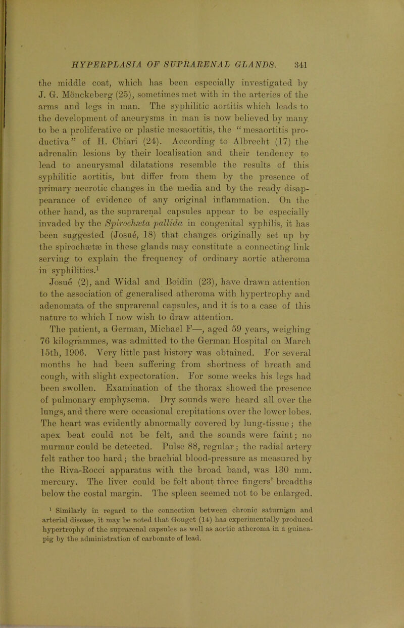 tho middle coatj wliicli lias been especially investigated by J. G. Monckeberg (25), sometimes met with in the arteries of the arms and legs in man. The syphilitic aortitis which leads to the development of aneurysms in man is now believed by many to be a proliferative or plastic mesaortitis, the ^Gnesaortitis pro- ductiva” of H. Chiari (24). According to Albrecht (17) the adrenalin lesions by their localisation and their tendency to lead to aneurysmal dilatations resemble the results of this syphilitic aoiTitis, but differ from them by the presence of primary necrotic changes in the media and by the ready disap- pearance of evidence of any original inflammation. On the other hand, as the suprarenal capsules appear to be especially invaded by the Spirochxta 2>cdlida in congenital syphilis, it has been suggested (Josue, 18) that changes originally set up by the spirochffitm in these glands may constitute a connecting link serving to explain the frequency of ordinary aortic atheroma in syphilitics.^ Josue (2), and Widal and Boidin (23), have drawn attention to the association of generalised atheroma with hypertrophy and adenomata of the suprarenal capsules, and it is to a case of this nature to Avhich I now wish to draw attention. The patient, a German, Michael F—, aged 59 years, weighing 76 kilogrammes, was admitted to the German Hospital on March 15th, 1906. Very little past history was obtained. For several months he had been suffering from shortness of breath and cough, with slight expectoration. For some weeks his legs had been swollen. Examination of the thorax showed the presence of pulmonary emphysema. Dry sounds were heard all over the lungs, and there were occasional crepitations over the lower lobes. The heart was evidently abnormally covered by lung-tissue; the apex beat could not be felt, and the sounds were faint; no murmur could be detected. Pulse 88, regular; the radial artery felt rather too hard ; the brachial blood-pressure as measured by the Eiva-Rocci apparatus with the broad band, was 130 mm. mercury. The liver could be felt about three fingers’ breadths below the costal margin. 3'he spleen seemed not to be enlarged. ’ Similarly in regard to the connection between chronic saturnism and arterial disease, it may he noted that Gonget (14) has experimentally produced hypertrophy of the suprarenal capsules as well as aortic .atheroma in a guino.a- pig hy the administration of c.arhonate of lead.