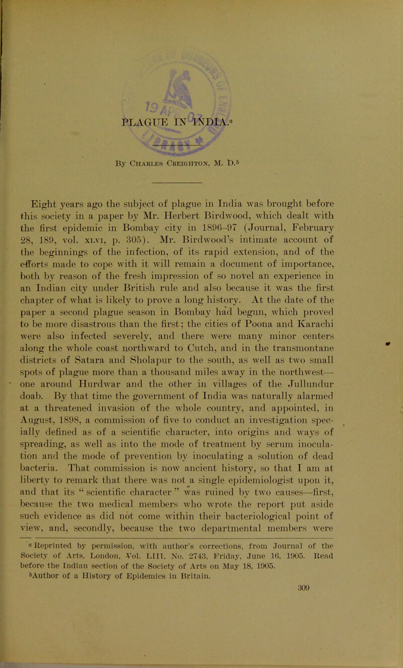 By Charles Creighton, M. t).*> Eight 3^ears ago the subject of plague in India was brought before this societj’^ in a paper b}'^ Mr. Herbert Birdwood, Avhich dealt wdth the first epidemic in Bombay city in 1896-97 (Journal, February 28, 189, vol. XLvi, p. 30.5). Mr. Birdwood’s intimate account of the beginnings of the infection, of its rapid extension, and of the efforts made to cope with it will remain a document of importance, both bv reason of the fresh impression of so novel an experience in an Indian city under British rule and also because it was the first chapter of what is likely to prove a long history. At the date of the paper a second jilague season in Bombay had begun, which proved to be more disastrous than the first; the cities of Poona and Karachi Avere also infected seA'^erely, and there Avere many minor centers along the whole coast nortliAvard to Cutch, and in the transmontane districts of Satara and Sholapur to the south, as Avell as tAVo small spots of plague more than a thousand miles aAvay in the nortliAvest— one around HurdAvar and the other in villages of the Jullundur doab. By that time the goA'ernment of India Avas naturally alarmed at a threatened invasion of the Avhole country, and appointed, in August, 1898, a commission of fiA^e to conduct an inA^estigation spec- ially defined as of a scientific character, into origins and Avays of spreading, as well as into the mode of treatment by serum inocula- tion and the mode of prevention by inoculating a solution of dead bacteria. That commission is noAv ancient history, so that I am at liberty to remark that there Avas not a single epidemiologist upon it, and that its “ scientific character ” Avas ruined by tAvo causes—first, because the tAvo medical members Avho Avrote the report put aside such eAudence as did not come Avithin their bacteriological point of vieAv, and, secondly, because the tAvo departmental members were “ Reprinted by permission, with author's corrections, from Journal of the Society of Arts, London. Vol. LIII, No. 2743, Friday, June 16, 1905. Read before the Indian section of the Society of Arts on May 18, 1905. <>Author of a History of Epidemics in Britain.