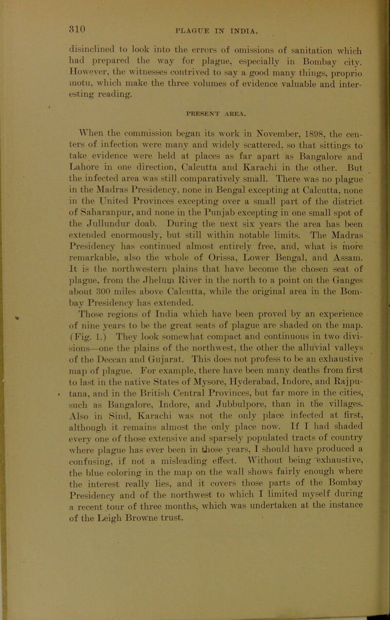 disinclined to look into the errors of omissions of sanitation which had jirepared the way for plague, especially in Bombay city. However, the Avitnesses contrived to sa}'^ a good many things, proprio motn, Avhich make the three volumes of evidence valuable and inter- esting reading. PKESENT AREA. When the commission began its work in NoA^ember, 1898, the cen- ters of infection Avere many and Avidely scattered, .so that sittings to take evidence Avere held at places as far apart as Bangalore and Lahore in one direction, Calcutta and Karachi in the other. But the infected area Avas still comparatively small. There Avas no plague in the Madras Presidency, none in Bengal exceiiting at Calcutta, none in the United Provinces excepting over a small part of the district of Saharanpur, and none in the Punjab excepting in one small spot of the Jullundur doab. During the next six years the area has been extended enormously, but still Avithin notable limits. The Madras Presidency has continued almost entirely free, and, Avhat is more remarkable, also the Avhole of Orissa, LoAver Bengal, and Assam. It is the nortliAvestern plains that haA^e become the chosen seat of ])lague, from the Jhelum River in the north to a point on the Ganges about 300 miles above Calcutta, Avhile the original area in the Bom- bay Presidency has extended. Those regions of India Avhich liaA^e been proA^ed by an experience of nine years to be the great seats of plague are shaded on the map. (Fig. 1.) They look someAvhat compact and continuous in tAvo diAu- sions—one the plains of the nortliAvest, the other the alluvial valleys of the Deccan and Gujarat. This does not profess to be an exhaustiA^e map of plague. For example, there have been many deaths from first to last in the natiAH^ States of Mysore, Hyderabad, Indore, and Rajpu- tana, and in the British Central Provinces, but far more in the cities, such as Bangalore, Indore, and Jubbulpore, than in tile villages. Also in Sind, Karachi Avas not the only place infected at first, although it remains almost the only place noAv. If I had shaded eA'eiw one of those extensiA’e and sparsely iiopulated tracts of country AA’here jilague has eA^r been in tliose years, I should have produced a confusing, if not a misleading effect. Without being 'exhaustiA'^e, the blue coloring in the map on the Avail shoAvs fairly enough Avhere the interest really lies, and it covers tho.se parts of the Bombay Presidency and of the nortliAvest to Avhich I limited myself during a recent tour of three months, Avhich was undertaken at the instance of the Leigh BroAv'ne trust.