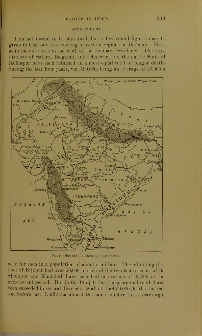 SOME FIGURES. I do not intend to be statistical, but a few round figures may be given to bear out this coloring of certain regions on the'map. First, as to the dark area in the south of the Bombay Presidency. The three districts of Satara, Belgaum, and Dharwar, and the native State of Kolhapur have each returned an almost equal total of plague deaths during the last four years, viz, 120,000, being an average of 30,000 a year for each in a population of about a million. The adjoining dis- trict of Bijapur had over 20,000 in each of the two last seasons, while Sholapur and Khandesh have each had one season of 25,000 in the more recent period. But in the Punjab those large annual totals have been exceeded in several districts. Sialkote had 50,000 deaths the sea- son before last, Ludhiana almost the same number three years ago,