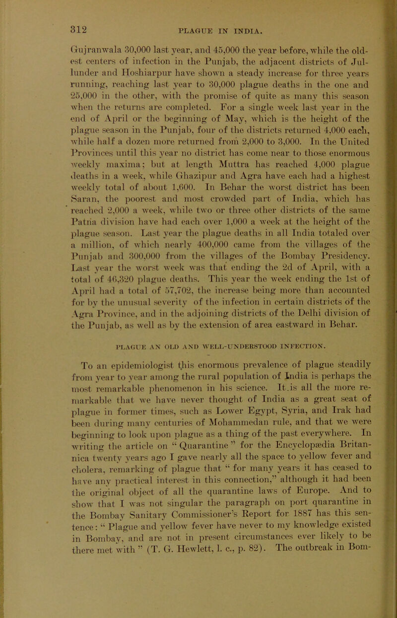 Gnjranwala 30,000 last year, and 45,000 the year before, while the old- est centers of infection in the Punjab, the adjacent districts of Jul- liinder and IToshiarpnr have shown a steady inci'ease for three years rnnning, reaching last year to 30,000 plague deaths in the one and 25,000 in the other, with the jiromise of quite as many this season when the returns are completed. For a single Aveek last year in the end of April or the beginning of May, Avhich is the height of the plague season in the Punjab, four of the districts returned 4,000 each, while half a dozen more returned from 2,000 to 3,000. In the United I’rovinces until this A^ear no district has come near to those enormous Aveekly maxima; but at length Muttra has reached 4,000 plague ileaths in a Aveek, Avhile Ghazipur and Agra haA^e each had a highest Aveekly total of about 1,600. lu Behar the Avorst district has been Saran, the poorest and most crowded part of India, which has * reached 2,000 a Aveek, Avhile tAvo or three other districts of the same Patria diAUsion have had each over 1,000 a Aveek at the height of the plague season. Last year the plague deaths in all India totaled over a million, of Avhich nearly 400,000 came from the villages of the Punjab and 300,000 from the villages of the Bombay Presidency. Ijast year the Avorst Aveek Avas that ending the 2d of April, Avith a total of 46,320 plague deaths. This year the Aveek ending the 1st of April had a total of 57,702, the increase being more than accounted for by the unusual seA^erity of the infection in certain districts of the Agra Province, and in the adjoining districts of the Delhi division of the Punjab, as Avell as by the extension of area eastward in Behar. PLAGUE AN OLD AM) AVELL-UNDEBSTOOU INFECTION. To an epidemiologist this enormous prevalence of plague steadily from year to year among the rural population of India is perhaps the most remarkable phenomenon in his science. It.is all the more re- markable that Ave haA'e never thought of India as a great seat of plague in former times, such as IjOAver Egypt, Syria, and Irak had been during many centuries of Mohammedan rule, and that AA'e Avere beginning to look upon plague as a thing of the past eA^erywhere. In writing the article on “ Quarantine for the Encyclopsedia Britan- nica tAA’enty years ago I gaA’e nearly all the space to yellow fever and cholera, remarking of plague that “ for many years it has ceased to have any practical interest in this connection,” although it had been the original object of all the quarantine laAvs of Europe. And to show that I Avas not singular the paragraph on port quarantine in the Bombay Sanitary Commissioner’s Report for. 1887 has this sen- tence : “ Plague and yelloAV fever haA^e nei^er to my knoAvledge existed in Bombay, and are not in present circumstances ever likely to be there met with ” (T. G. Hewlett, 1. c., p. 82). The outbreak in Bom-
