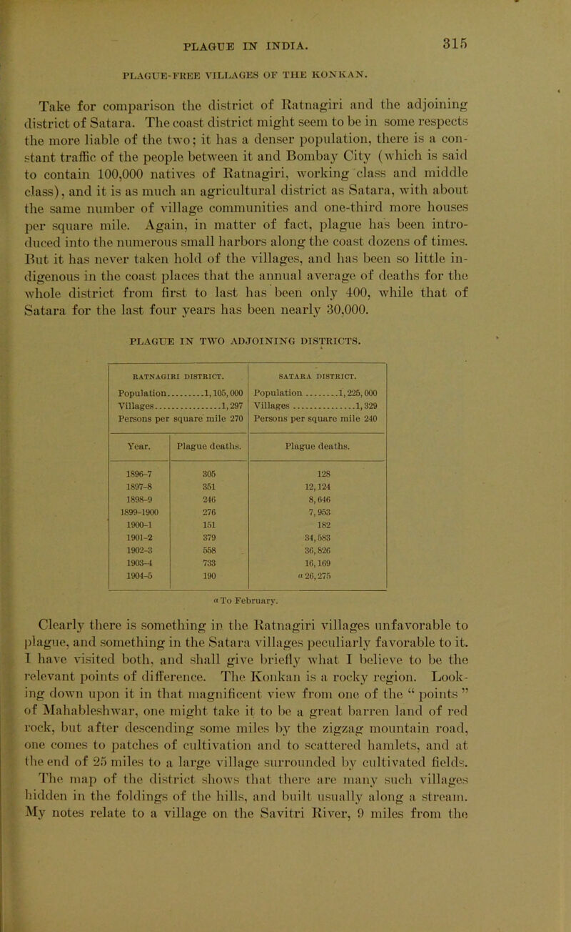 PLAGUE-l-'KEE VILLAGES OF THE KONKAN. Take for comparison the district of llatnagiri and the adjoining district of Satara. The coast district might seem to be in some respects the more liable of the two; it has a denser population, there is a con- stant traffic of the people betAveen it and Bombay City (Avhich is said to contain 100,000 natives of Ratnagiri, Avorking class and middle class), and it is as much an agricultural district as Satara, Avith about the same number of village communities and one-third more houses per square mile. Again, in matter of fact, plague has been intro- duced into the numerous small harbors along the coast dozens of times. But it has neA^er taken hold of the villages, and has been so little in- digenous in the coast places that the annual average of deaths for the Avhole district from first to last has been only 400, Avhile that of Satara for the last four years has been nearly 30,000. PLAGUE IN TWO ADJOINING DISTRICTS. 4 RATNAGIRI DISTRICT. SATARA DISTRICT. Population. 1,105,000 Population 1,225,000 Village.s 1,297 Villages 1,329 Persons per square mile 270 Persons per square mile 240 A'ear. Plague deaths. Plague deaths. 1896-7 306 128 1897-8 351 12,124 1898-9 246 8,646 1899-1900 276 7,953 1900-1 151 182 1901-2 379 34,583 1902-3 658 36,826 1903-4 733 16,169 1904-5 190 n 26,275 a To February. Clearly there is something in the Ratnagiri Aullages unfavorable to jilague, and something in the Satara villages })eculiarly favorable to it. I have Ausited both, and shall giA^e briefly Avhat I believe to be the relevant points of difference. The Konkan is a rocky region. Look- ing doAvn upon it in that magnificent aupav from one of the “ points ” of ^lahablesliAvar, one might take it to be a great barren land of red rock, but after descending some miles by the zigzag mountain road, one comes to patches of cultiA^ation and to scattered hamlets, and at the end of 25 miles to a large village surrounded by cultivated fields. The map of the district shoAvs that there are many such villages hidden in the foldings of the hills, and built usually along a stream. My notes relate to a village on the Savitri River, 0 miles from the