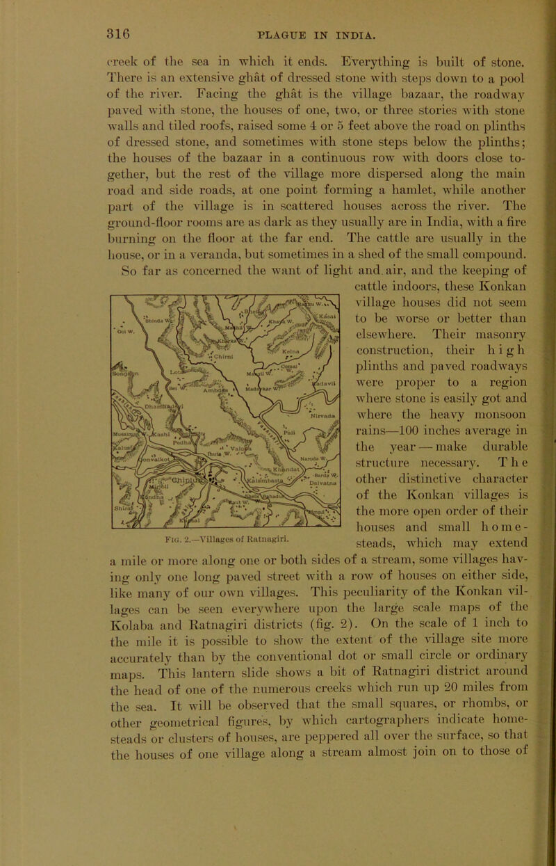 creek of the sea in which it ends. Everything is built of stone. There is an extensive ghat of dressed stone with steps down to a pool of the river. Facing the ghat is the Adllage bazaar, the roadway paved with stone, the houses of one, two, or three stories with stone walls and tiled roofs, raised some 4 or 5 feet above the road on plinths of dressed stone, and sometimes Avith stone steps below the plinths; the houses of the bazaar in a continuous row with doors close to- gether, but the rest of the Aullage more dispersed along the main road and side roads, at one point forming a hamlet, while another part of the village is in scattered houses across the river. The ground-floor rooms are as dark as they usually are in India, with a fire burning on the floor at the far end. The cattle are usually in the house, or in a veranda, but sometimes in a shed of the small compound. So far as concerned the want of light and. air, and the keeping of a mile or more along one or both sides of a stream, some villages hav- ing only one long paved street with a row of houses on either side, like many of our own villages. This peculiarity of the Konkan vil- lages can be seen everywhere upon the large scale maps of the Kolaba and Ratnagiri districts (fig. 2). On the scale of 1 inch to the mile it is possible to show the extent of the village site more accurately than by the conventional dot or small circle or ordinary maps. This lantern slide shows a bit of Ratnagiri district around the head of one of the numerous creeks which run up 20 miles from the sea. It Avill be observed that the small squares, or rhombs, or other geometrical figures, by which cartographers indicate home- steads or clusters of houses, are peppered all over the surface, so that the houses of one village along a stream almost join on to those of cattle indoors, these Konkan village houses did not seem to be worse or better than elsewhere. Their masonry construction, their high plinths and paved roadways Avere proper to a region Avhere stone is easily got and Avhere the heaA^y monsoon rains—100 inches average in the year — make durable .structure necessary. T h e other distinctive character of the Konkan villages is the more o])en order of their Fio. 2.—AMllafrc.s of Riitiuigiri. houses and small home- steads, Avhich may extend
