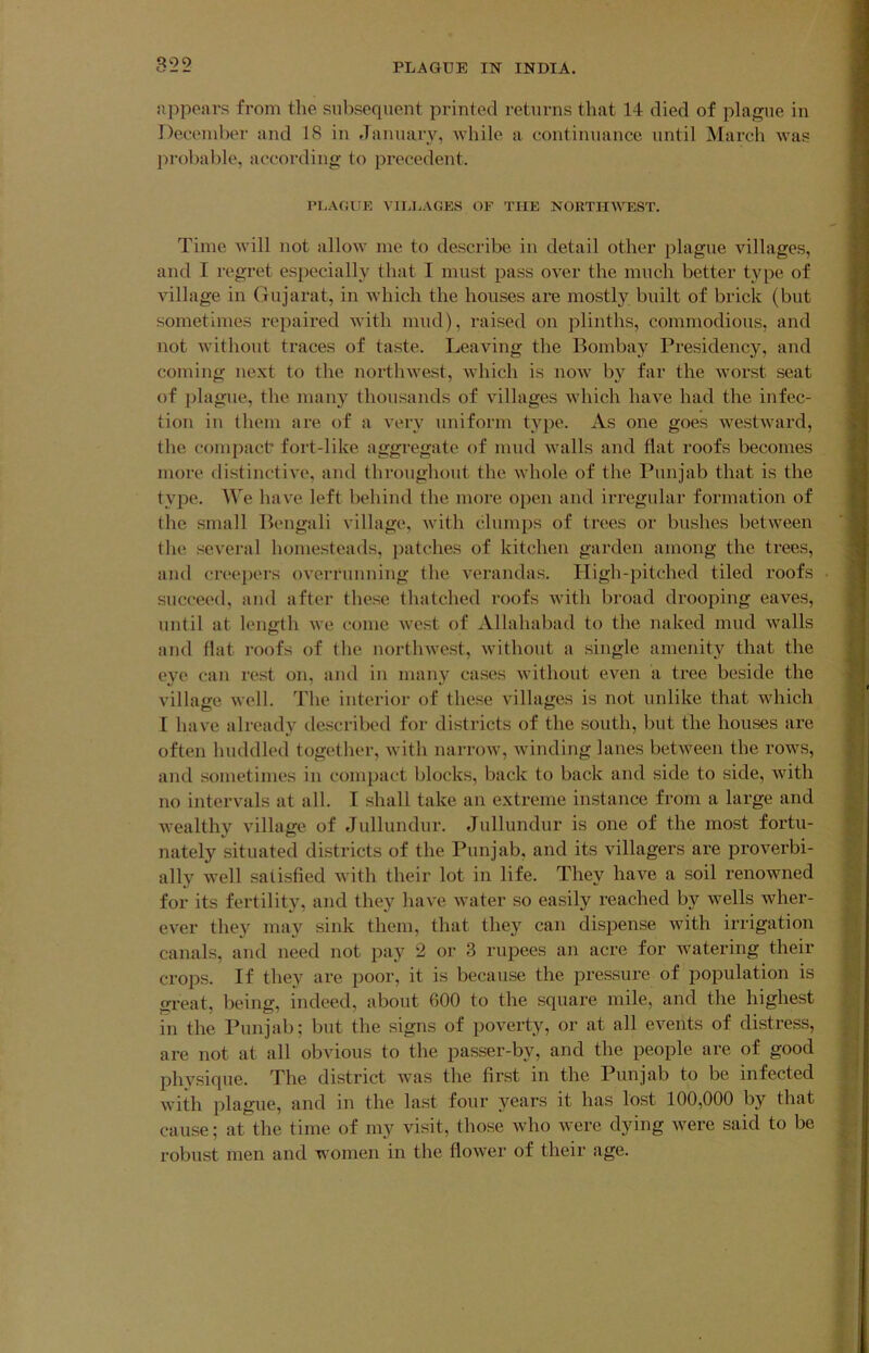 appears from the subsequent printed returns that 14 died of plague in I December and 18 in Jamiaiy, while a continuance until March was I probable, according to precedent. I nnAOUE viia.AGES of the northwest. I Time will not allow me to describe in detail other plague villages, 1 and I regret especially that I must pass over the much better type of I village in Gujarat, in which the houses are mostly built of brick (but I sometimes repaired with mud), raised on plinths, commodious, and I not Avithout traces of taste. Leaving the Bombay Presidency, and 1 coming next to the northwest, Avhich is noAv by far the worst seat I of plague, the many thousands of villages which have had the infec- 1 tion in them are of a very uniform type. As one goes Avestward, ■ the compact fort-like aggregate of mud Avails and flat roofs becomes I more distinctiA'e, and throughout the Avhole of the Punjab that is the I type. We have left behind the more open and iri'egular formation of I the small Bengali village, Avith clumps of trees or bushes betAveen '■ the several homesteads, patches of kitchen garden among the trees, 1 and creei)ers oA’errnnning the A’erandas. Pligh-pitched tiled roofs I succeed, and after these thatched roofs Avith broad drooping eaves, ■ until at length avc come Avest of Allahabad to the naked mud Avails I and flat roofs of the nortliAvest, Avithout a single amenity that the I eye can rest on, and in many cases Avithout even a tree beside the a village Avell. The interior of these villages is not unlike that Avhich I I have already described for districts of the south, but the houses are I often huddled together, Avith narrow, Avinding lanes betAA^een the roAvs, I and sometimes in compact blocks, back to back and side to side, Avith I no intervals at all. I shall take an extreme instance from a large and a wealthy A'illage of Jullundur. Jullundur is one of the most fortu- ■ nately situated districts of the Punjab, and its villagers are proverbi- I ally Avell satisfied Avith their lot in life. They have a soil renowned 9 for its fertility, and they have Avater so easily reached by Avells Avher- P eA^er they may sink them, that they can dispense Avith irrigation B canals, and need not pay 2 or 3 rupees an acre for Avatering their g crops. If they are poor, it is because the pressure of population is ■ great, being, indeed, about 600 to the square mile, and the highest g in the Punjab; but the signs of poverty, or at all eA^ents of distress, g are not at all obvious to the passer-by, and the people are of good g physique. The district Avas the first in the Punjab to be infected g Avith plague, and in the last four years it has lost 100,000 by that If cause; at the time of my visit, those Avho Avere dying Avere said to be p robust men and women in the floAver of their age. ‘