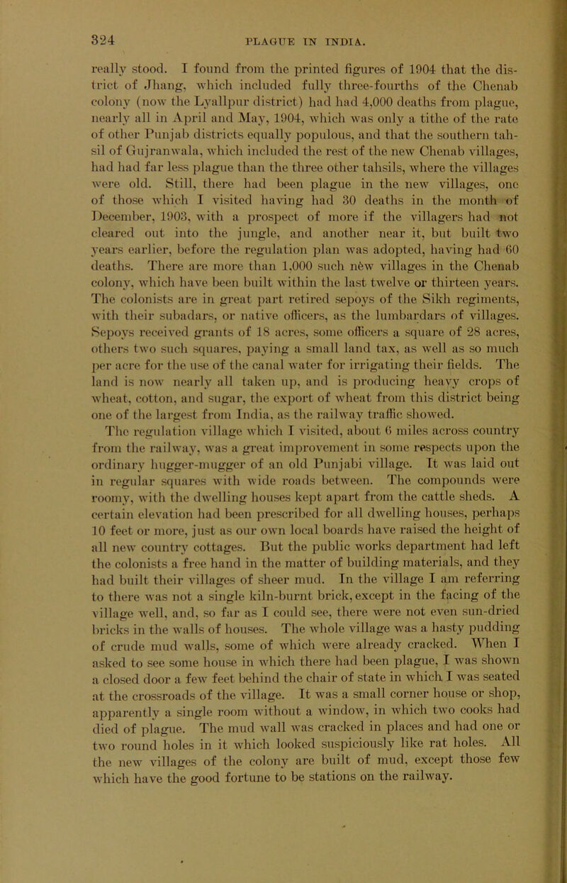 really stood. I found from the printed figures of 1904 that the dis- trict of Jhang, which included fully three-fourths of the Chenab colony (now the Lyallpur district) had had 4,000 deaths from plague, nearly all in April and May, 1904, Avhich was only a tithe of the rate of other Punjab districts equally populous, and that the southern tah- sil of Gujranwala, which included the rest of the new Chenab villages, had had far less plague than the three other tahsils, where the villages were old. Still, there had been plague in the new villages, one of those which I visited having had 30 deaths in the month of December, 1903, with a prospect of more if the villagers had not cleared out into the jungle, and another near it, but built two years earlier, before the regulation plan was adopted, having had 60 deaths. There are more than 1,000 such nfew villages in the Chenab colony, which have been built within the last twelve or thirteen years. The colonists are in great part retired sepoys of the Sikh regiments, Avith their subadars, or native officers, as the lumbardars of villages. Sepoys received grants of 18 acres, some officers a square of 28 acres, others tAvo such squares, paying a small land tax, as Avell as so much per acre for the use of the canal AA^ater for irrigating their fields. The land is noA\^ nearly all taken up, and is producing heavy crops of AA'heat, cotton, and sugar, the export of Avheat from this district being one of the largest from India, as the railAvay traffic shoAA^ed. ''J'he regulation village Avhich I visited, about 6 miles across country from the raihvay, Avas a great improvement in some respects upon the ordinary hugger-mugger of an old Punjabi village. It Avas laid out in regular squares Avith wide roads betAveen. The compounds Avere roomy, Avith the dAvelling houses kept apart from the cattle sheds. A certain elevation had been prescribed for all dAvelling houses, perhaps 10 feet or more, just as our oAvn local boards have raised the height of all neAV country cottages. But the public Avorks department had left the colonists a free hand in the matter of building materials, and they had built their villages of sheer mud. In the Aullage I am referring to there Avas not a single kiln-burnt brick, except in the facing of the village well, and, so far as I could see, there Avere not even sun-dried bricks in the Avails of houses. The AAdiole village Avas a hasty pudding of crude mud Avails, some of Avhich Avere already cracked. When I asked to see some house in which there had been plague, I was shoAvn a closed door a few feet behind the chair of state in which I was seated at the crossroads of the village. It Avas a small corner house or shop, apparently a single room Avithout a Avindow, in which tAvo cooks had died of plague. The mud Avail Avas cracked in places and had one or tAvo round holes in it which looked suspiciously like rat holes. All the new Aullages of the colony are built of mud, except those feAV Avhich have the good fortune to be stations on the railway.