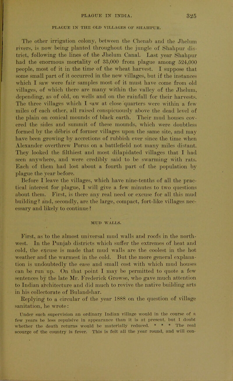 PLAGUE IN THE OLD VILLAGES OF SHAIIPUR, Tlie other irrigation colony, between the Chenab and the, Jlieluin rivers, is now' being planted throughout the jungle of Shahpur dis- trict, following the lines of the Jheluin Canal. Last year Shahpur had the enormous mortality of 33,000 from plague among 524,000 peojile, most of it in the time of the Avheat harvest. I suppose that some small part of it occurred in the neAv villages, but if the instances which I saw were fair samples most of it must liaA^e come from old villages, of Avhich there are many wdthin the valley of the Jhelum, depending, as of old, on Avells and on the rainfall for their harvests. The three villages which I saAv at close quarters w’ere within a few' miles of each other, all raised conspicuously above the dead level of the plain on conical mounds of black earth. Their mud houses cov- ered the sides and summit of these mounds, which Avere doubtless formed by the debris of former Aullages upon the same site, and may haA’e been groAving by accretions of rubbish ever since the time Avhen Alexander overthreAV Porus on a battlefield not many miles distant. They looked the filthiest and most dilapidated villages that I had seen anyAvhere, and Avere credibly said to be SAvarming Avith rats. Each of them had lost about a fourth part of the population by plague the year before. Before I leave the villages, which haA'^e nine-tenths of all the prac- tical interest for plague, I Avill give a few' minutes to tw'o questions about them. First, is there any real need or excuse for all this mud building? and, secondly, are the large, compact, fort-like villages nec- essary and likely to continue ? MUD AVALLS. First, as to the almost uniA'ersal mud Avails and roofs in the north- west. In the Punjab districts wdiich suffer the extremes of heat and cold, the excuse is made that mud Avails are the coolest in the hot w'eather and the Avarmest in the cold. But the more general explana- tion is undoubtedly the ease and small cost w'ith Avhich mud houses can be run up. On that point I may be permitted to (piote a feAv sentences by the late Mr. Frederick GroAvse, Avho gaA'^e much attention to Indian architecture and did much to revive the native building arts in his collectorate of Bulandshar. Replying to a circular of the year 1888 on the question of village sanitation, he Avrote: Under such supervision an ordinary Indian viiiage would in the course of a few years be less repulsive in appearance than it is at present, hut I doubt whether the death returns w'ould he materially reduc-ed. ♦ ♦ ♦ The real scourge of the country is fever. This is felt all the year round, and will con-