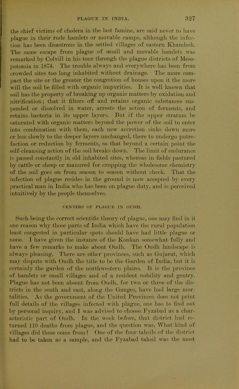 the chief victims of cholera in the last famine, are said never to have plague in their rude hamlets or movable camps, although the infec- lion has been disastrous in the settled villages of eastern Khandesh. The same escape from plague of s-inall and movable hamlets was remarked by Colvill in his tour through the plague districts of IMeso- IDotomia in 1874. The trouble always and everywhere has been from crowded sites too long inhabited without drainage. The more com- pact the site or the greater the congestion of houses upon it the more will the soil be filled with organic impurities. It is well known that soil has the propertj^ of breaking up oi'ganic matters by oxidation and nitrification; that it filters off and retains organic substances sus- pended or dissolved in water, arrests the action of ferments, and retains bacteria in its upper layers. But if the upper stratum be saturated with organic matters be}mnd the power of the soil to enter into combination with them, each new accretion sinks down more or less slowly to the deeper layers unchanged, there to undergo putre- faction or reduction by ferments, so that beyond a certain point the self-cleansing action of the soil breaks down. The limit of endurance is passed constantl}^ in old inhabited sites, whereas in fields pastured by cattle or sheep or manured for cropping the wholesome chemistry of the soil goes on from season to season without check. That the infection of plague resides in the ground is now accepted b}'^ every practical man in India who has been on plague duty, and is perceived intuitively by the people themselves. CENTERS OF PLAGUE IN OUDII. Such being the correct scientific theory of plague, one may find in it one reason why those parts of India which have the rural population least congested in particular spots should have had little plague or none. I have given the instance of the Konkan somewhat fully and have a few remarks to make about Oudh. The Oudh landscape is always pleasing. There are other provinces, such as Gujarat, which may dispute with Oudh the title to be the Garden of India, but it is certainly the garden of the northwestern plains. It is the province of hamlets or small villages and of a resident nobility and gentry. Plague has not been absent from Oudh, for two or three of the dis- tricts in the south and east, along the Ganges, have had krge mor- talities. As the government of the United Provinces does not print full details of the villages infected with plague, one has to find out by personal inquiry, and I was advised to choose Fyzabad as a char- acteristic part of Oudh. In the week before, that district had re- turned 110 deaths from plague, and the question was. What kind of villages did these come from? One of the four tahsils of the district had to be taken as a sample, and the Fyzabad tahsil was the most