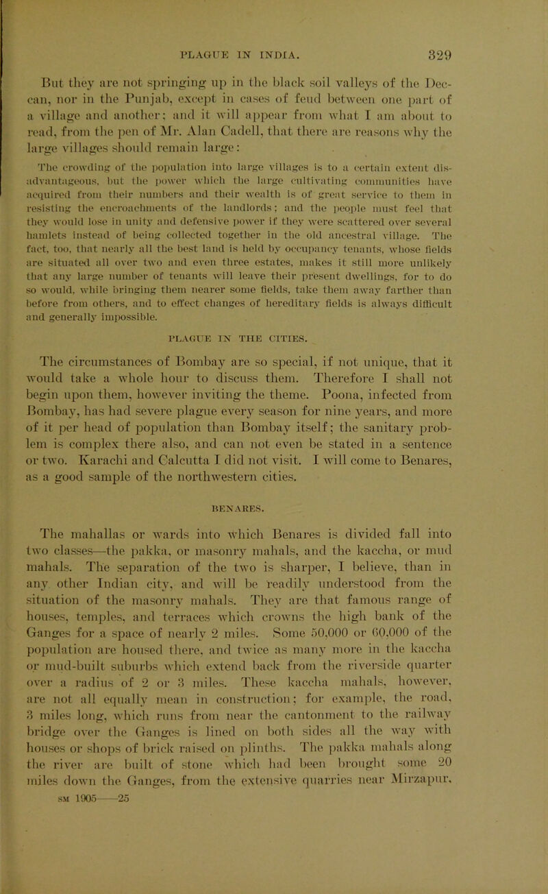 But they are not springin;[^ up in the black soil valleys of the Dec- can, nor in the Punjab, except in cases of feud between one part of a village and another; and it will appear from Avhat I am about to read, from the pen of Mi'. Alan Cadell, that there are reasons why the large villages should remain large: The crowding of the population into large villages is to a certain extent dis- advantageous, hut the power which the large cultivating coinniunities have acquired from their nuinhers and their wealth is of great service to them in resisting the encroachments of the landlords; and the people must feel that they would lose in unity and defensive power if they were scattered over several hamlets instead of being collected together in the old ancestral village. The fact, too, that nearly all the best land is held by occupancy tenants, whose fields are situated all over two and even three estates, makes it still more unlikely that any large number of tenants will leave their present dwellings, for to do so would, while bringing them nearer some fields, take them away farther than before from others, and to effect changes of hereditary fields is always difficult and generally impossible. I’LAGUE IN THE CITIES. The circumstances of Bombay are so special, if not unique, that it would take a whole hour to discu.ss them. Therefore I shall not begin upon them, however inviting the theme. Poona, infected from Bombay, has had severe plague ever}'^ season for nine years, and more of it per head of population than Bombay itself; the sanitary prob- lem is complex there also, and can not even be stated in a sentence or two. Karachi and Calcutta I did not visit. I Avill come to Benares, as a good sample of the northwestern cities. KENARES. The mahallas or ivards into Avhich Benares is divided fall into two classes—the jiakka, or masonry mahals, and the kaccha, or mud mahals. The separation of the two is sharper, I believe, than in any other Indian city, and Avill be readily understood from the situation of the masonry mahals. They are that famous range of houses, temples, and terraces Avhich croAvns the high bank of the Ganges for a space of nearly 2 miles. Some 50,000 or (>0,000 of the population are housed tliere, and tivice as many more in the kaccha or mud-built suburbs Avhich extend back from the riverside quarter over a radius of 2 or 3 miles. These kaccha mahals, however, are not all equally mean in construction; for example, the road, 3 miles long, Avhich runs from near the. cantonment to the railway bridge over the Ganges is lined on both sides all the Avay with houses or shops of brick raised on plinths. The jiakka mahals along the river are built of stone Avhich had been brought some 20 miles down the Ganges, from the extensive quarries near Mirzapur, SM 1905 25