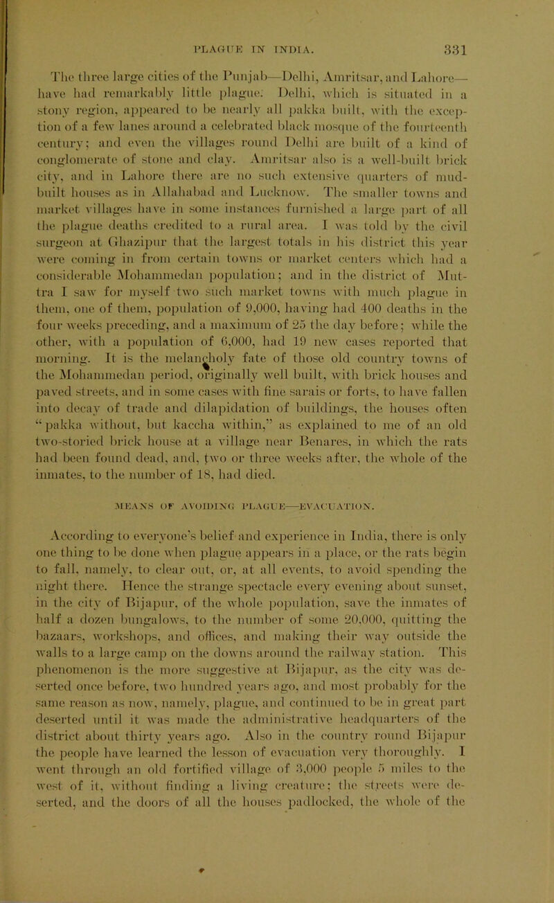 3'ho throe largo cities of the Punjal)—Dollii, Amritsar, and Lahore— have had remarkably little iilagiie. Delhi, which is situated in a stony region, appeared to he nearly all jiakka liiiilt, with the excep- tion of a few lanes around a celebrated black mosque of the fourteenth century; and oath the villages round Delhi are bnilt of a kind of conglomerate of stone and clay. Amritsar also is a Avell-built lirick city, and in Lahore there are no such extensive (piarters of mud- built houses as in Allahabad and LucknoAv. The smaller toAvns and market villages have in some instances furnished a large ])art of all the plague deaths credited to a rural area. I Avas told by the civil surgeon at (Ihazipur that the largest totals in his district this }^ear Avere coming in from certain towns or market centers Avhich had a considerable iSIohammedau iiopulation; and in tlie district of Mut- tra I saAv for myself tAvo such market toAvns Avitli much plague in them, one of them, population of 9,000, having had 400 deaths in the four Aveeks preceding, and a maximum of 2o the daj'^ before; Avhile the other, Avith a population of G,000, had 19 neAv cases reported that morning. It is the melancholy fate of those old country toAvns of the jMohammedan period, originally Avell built, Avith brick houses and paA’ed streets, and in some cases Avith fine sarais or forts, to liaA^e fallen into decay of trade and dilapidation of buildings, the houses often “ pakka Avithout, but kaccha Avithin,” as explained to mo of an old tAvo-storied lirick house at a Aullage near Benares, in Avhich the rats had been found dead, and, tAvo or three Aveeks after, the Avhole of the inmates, to the number of 18, had died. 31KANS OF AAOIl)lN(i PLACUE EVACUATION. According to eA'eryone’s belief and experience in India, there is only one thing to be done Avhen ])lague appears in a place, or the rats begin to fall, namely, to clear out, or, at all CA^ents, to avoid spending the night there. Hence the strange spectacle CA^ery eA'ening about sunset, in the city of Bijapur, of the Avhole population, saA^e the inmates of half a dozen bungaloAvs, to the number of some 20,000, quitting the bazaars, Avorkshops, and offices, and making their Avay outside the walls to a large camp on the doAvns around the raihvay station. This phenomenon is the more suggestiA'e at Bijajmr, as the city Avas de- serted once before, tAvo hundred years ago, and most ]n-obabl_y for the same reason as uoav, namely, plague, and continued to be in great ])art deserted until it Avas made the administratiA^e headquarters of the district about thirtA' years ago. Also in the country round Bijapur the people haA'^e learned the lesson of evacuation A^ery thoi’oughly. I Avent through an old fortified A'illage of 3,000 people 5 miles to the Avest of it, Avithout finding a liA’ing creature; tlie streets Avere de- serted, and the doors of all the houses padlocked, the Avhole of the