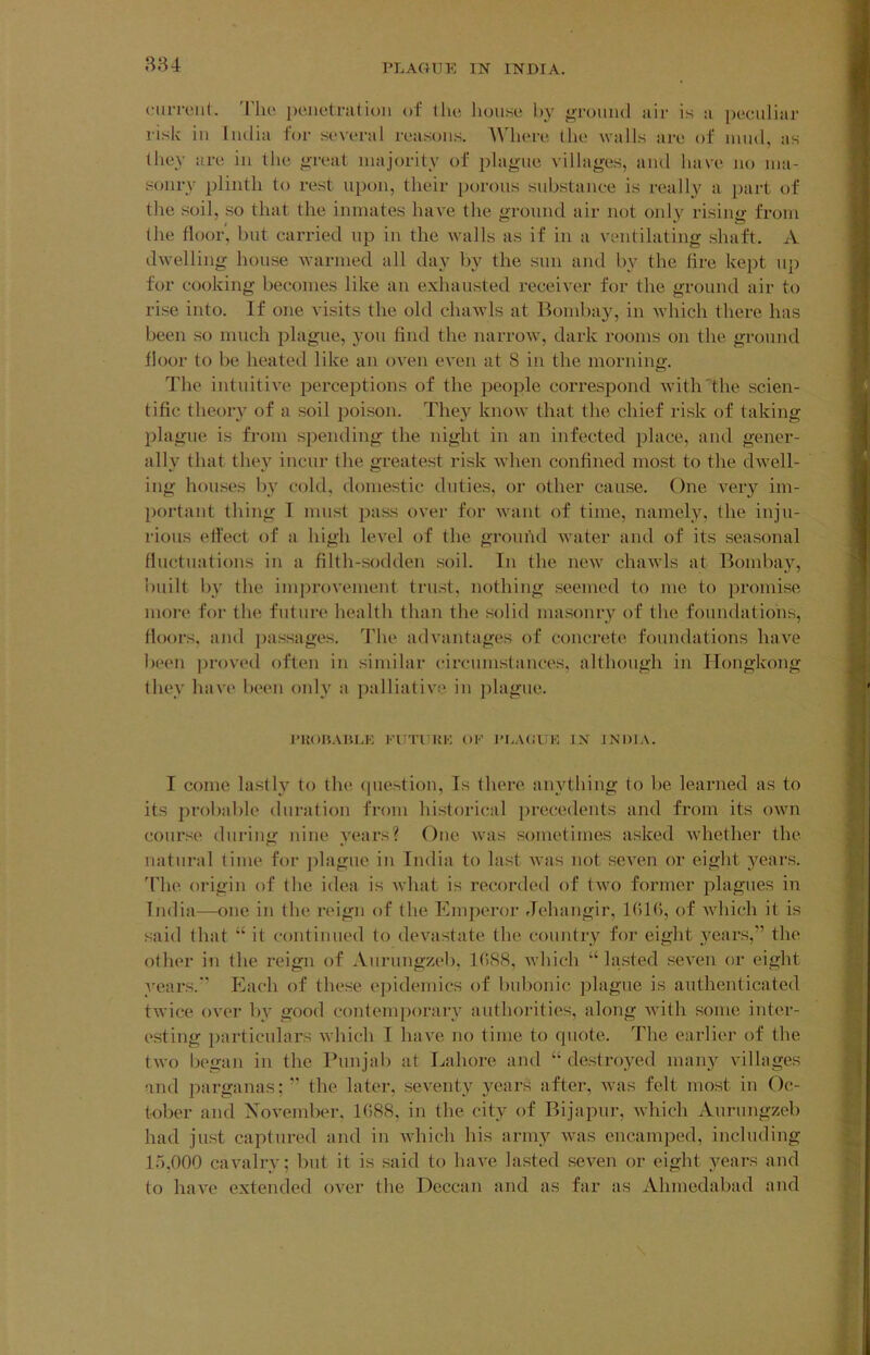 (MiiToiit. 'Flui j)cue(r:i(ion of tlu! house by j>touiu1 air is a peculiar risk ill India for several reasons. AVhere the vails are of mud, as they are in the <>Teat majority of plague villages, and have no ma- sonry plinth to rest upon, their i)orons substance is really a part of the soil, so that the inmates have the ground air not only rising from the floor', but carried up in the walls as if in a ventilating shaft. A dwelling house warmed all day by the sun and by the tire kei)t uj) for cooking becomes like an exhausted receiver for the ground air to rise into. If one visits the old chawls at Bomba}^, in which there has been so much plague, you find the narroiv, dark rooms on the ground floor to be heated like an oven even at 8 in the morning. The intuitive perceptions of the people correspond withdhe scien- tific theory of a soil poison. They know that the chief risk of taking plague is from spending the night in an infected place, and gener- ally that they incur the greatest risk when confined most to the dwell- ing houses by cold, domestic duties, or other cause. One very im- portant thing I must pass over for want of time, nainel_y, the inju- rious effect of a high level of the ground water and of its seasonal fluctuations in a filth-sodden soil. In the new chawls at Bombay, built by the imjirovement trust, nothing seemed to me to promise moi’e for the future health than the solid masonry of the foundations, floors, and jjassages. The advantages of concrete foundations have been ])roved often in similar circumstances, although in Hongkong they hav(' been only a palliative in ])lagne. I'KOUAIU.K FI Tl Hi: OF I'nACUK IN JNDIA. I come lastly to the (piei^tion. Is there anything to be learned as to its probable duration from historical precedents and fi'om its own course during nine years? One ivas sometimes asked wdiether the natural lime for jilagne in India to last was not seven or eight years. The origin of the idea is what is recorded of tivo former plagues in India—one in the reign of the Emjieror Jehangir, IGIG, of which it is said that “ it continued to devastate the country for eight years,” the other in the reign of Aurnngzeb, 1C)S8, which “lasted seven or eight years. Each of these epidemics of bubonic plague is authenticated twice over by good contemporary authoilties, along with some inter- esting particulars which I have no time to quote. The earlier of the two liegan in the Punjab at Lahore and “ destroyed many villages and jiarganas; ” the later, seventy years after, ivas felt most in Oc- tober and Xovember, 1088, in the city of Bijapnr, which Aurnngzeb had just captured and in Avhich his army was encamped, including 15.000 caiailry; but it is said to have lasted seven or eight years and to have extended over the Deccan and as far as Ahmedabad and