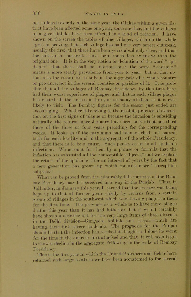 not suli'ered severely in the same year, the talukas within a given dis- trict have been affected some one year, some another, and the villages of a given tiiluka have been affected in a kind of rotation. I have shown on the screen the tables of nine villages, Avhich on the whole agree in proving that each village has had one vei’y severe outbreak, usually the first, that there have been years absolutely clear, and that the subsequent outbreaks have been much less extensive than the original one. It is in the A’ery notion or definition of the word “ epi- demic ” that there shall be intermissions; the word “endemic” means a more steady prevalence from year to yeai-—but in that no- tion also the steadiness is only in the aggregate of a whole country or province, not in the several counties or parishes of it. It is prob- able that all the villages of Bombay Presidency b}'^ this time have had their worst experience of plague, and that in each village plague has visited all the houses in turn, or as many of them as it is ever likely to visit. The Bombay figures for the season just ended are encouraging. Whether it be owing to the resolute practice of evacua- tion on the first signs of plague or because the invasion is subsiding naturally, the returns since January have been only about one-third those of the three or four years i^rcceding for the corresponding weeks. It looks as if the maximum had been reached and passed, both for eacli locality and in the aggregate of the whole Presidency, and that there is to be a pause. Such pauses occur in all epidemic infections. We account for them by a ])hrase or formula that the infection has exhausted all the “ susceptible subjects,” and we explain the return of the epidemic after an interval of years by the fact that a new generation has grown up which contains more “ susceptible subjects.” What can be proved from tlie admirably full statistics of the Bom- bay Presidency ma}>' be perceived in a way in the Punjab. Thus, in Jullundur, in January this year, I learned that the average was being kept np to that of former years chiefly by returns from a certain group of villages in the soutliAvest which Avere having plague in them for the first time. The province as a Avhole is to haA^e more plague deaths this year than it has had hitherto; but it Avould certainly IniA’e shoAvn a decrease but for the A^ery large items of three districts in the Delhi division—Gurgaon, Rohtak, and Hissar—Avhich are haAung their first severe epidemic. The prognosis for the Punjab should be that the infection has reached its height and done its Avorst for the time in the districts first attacked and that it Avill soon begin to shoAv a decline in the aggregate, folloAving in the Avake of Bombay Presidency. This is the first year in Avhich the United Provinces and Behar haA^e returned such large totals as Ave have been accustomed to for seA’eral