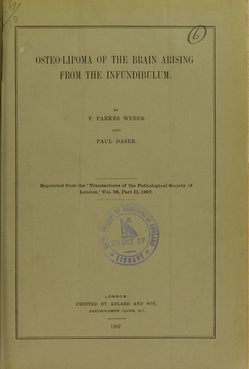 / OSTEOLIPOMA OF THE BRAIN ARISING FROM THE INFUNDIBULUM. F. PARKES WEBER AND PAUL DASER. Reprinted from the ‘ Transactions of the Pathological Society of London,’Vol. 58, Part II, 1907. r-r ' OCT 07 m t®/ LONDON: PRINTED BY ADLARD AND SON, BARTHOLOMEW CLOSE, E.C. 1907.