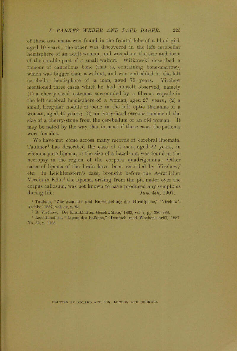 of these osteomata was found in the frontal lobe of a blind girl, aged 10 years; the other was discovered in the left cerebellar hemisphere of an adult woman, and was about the size and form of the eatable part of a small walnut. Witkowski described a tumour of cancellous bone (that is, containing bone-marrow), which was bigger than a walnut, and was embedded in the left cerebellar hemisphere of a man, aged 79 years. Virchow mentioned three cases which he had himself observed, namely (1) a cherry-sized osteoma surrounded by a fibrous capsule in the left cerebral hemisphere of a woman, aged 27 years; (2) a small, irregular nodule of bone in the left optic thalamus of a woman, aged 40 years; (3) an ivory-hard osseous tumour of the size of a cherry-stone from the cerebellum of an old woman. It may be noted by the way that in most of these cases the patients were females. We have not come across many records of cerebral lipomata. Taubner1 has described the case of a man, aged 22 years, in whom a pure lipoma, of the size of a hazel-nut, was found at the necropsy in the region of the corpora quadrigemina. Other cases of lipoma of the brain have been recorded by Virchow,2 etc. In Leichtenstern’s case, brought before the Aerztliclier Verein in Koln3 the lipoma, arising from the pia mater over the corpus callosum, was not known to have produced any symptoms during life. June 4 th, 1907. 1 Taubner, “ Zur casuistik und Entwickelung der Hirnlipome,” ‘ Virchow’s Arcliiv,’ 1887, vol. cx, p. 95. - R. Virchow, f Die Krankhaften Geschwiilste/ 1863, vol. i, pp. 386-388. 3 Leichtenstern, “Lipom des Balkens,” ‘ Deutsch. med. Wochenschrift,’ 1887 No. 52, p. 1128. PRINTED BY ADLARD AND SON, LONDON AND DORKING.