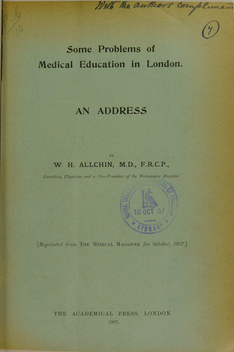 5ome Problems of Medical Education in London. AN ADDRE55 BY W. H. ALLCHIN, M.D., F.R.C.R, Considtinij Physidan and a Vice-President of the WeStmimter Hospital. {R'tiprinfud from The Medical Magazine for October, 1907.] THE ACADEMICAL PRESS, LONDON. 1907.