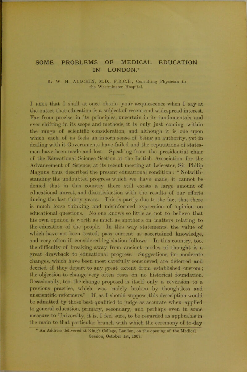 SOME PROBLEMS OF MEDICAL EDUCATION IN LONDON.* Bv W. H. ALLCHIN, M.U., F.R.C.P., Consulting Physician to the Westminster Hospital. I FEEL that I sliall at once obtain your ac(]uiescence wlien I say at tlie outset that education is a subject of recent and widespread interest. Far from precise in its principles, uncertain in its fundamentals, and ever shifting in its scope and methods, it is only ju.st coming within the range of scientific consideration, and although it is one upon which each of us feels an inborn sense of being an authority, yet in dealing with it Governments have failed and the reputations of states- men have been made and lost. Speaking from the presidential chair of the Educational Science Section of the British Association for the Advancement of Science, at its recent meeting at Leicester, Sir Philip Magnus thus described the present educational condition : “ Notwith- standing the undoubted progress which we have made, it cannot be denied that in this country there still exists a large amount of educational unrest, and dissatisfaction with the results of our efforts during the last thirty years. This is partly due to the fact that there is much loose thinking and misinformed expression of ‘opinion on educational questions. No one knows so little as not to believe that his own opinion is worth as much as another’s on matters relating to the education of the people. In this way statements, the value of which have not been tested, pass current as ascertained knowledge, and very often ill considered legislation follows. In this country, too, the difficulty of breaking away from ancient modes of thought is a great drawback to educational progTess. Suggestions for moderate changes, which have been most carefully considered, are deferred and decried if they depart to any great extent from established custom; the objection to change very often rests on no historical foundation. Occasionally^ too, the change proposed is itself only a reversion to a previous practice, which was rudely broken by thoughtless and unscientific reformers.” If, as I should suppose, this description would be admitted by those best qualified to judge as accurate when applied to general education, primary, secondary, and perhaps even in some measure to University, it is, I feel sure, to be regarded as applicable in the main to that particular branch with which the ceremony of to-day * An Address delivered at King’s College, London, on the opening of the Medical Session, October 1st, 1907.
