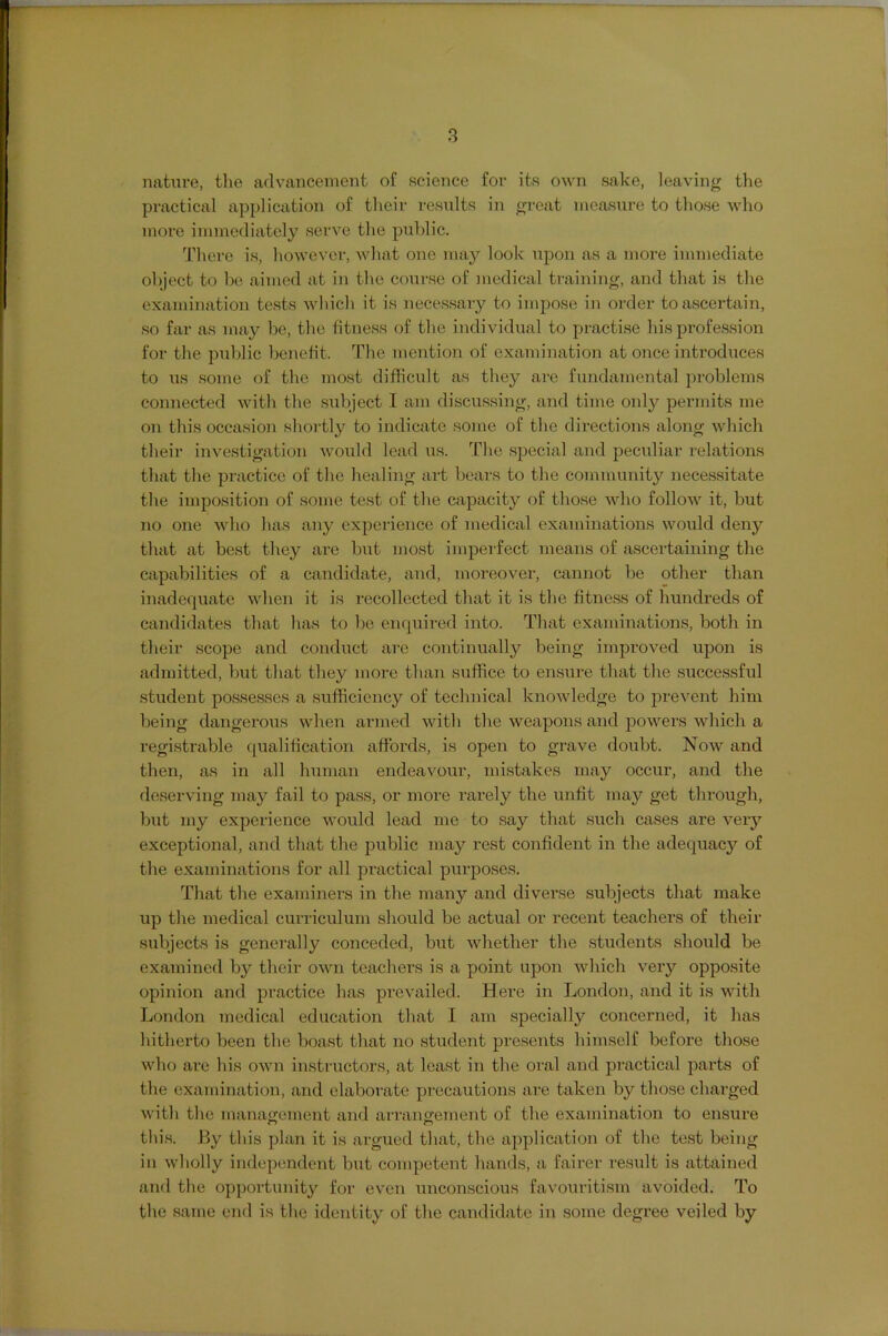 nature, tlie advancement of science for its own sake, leaving the practical application of their results in great measure to those who more immediately serve the public. There is, however, what one may look upon as a more immediate object to be aimed at in the course of medical training, and that is the examination tests which it is necessary to impose in order to ascertain, so far as may be, the fitness of the individual to practise his profession for the public benefit. The mention of examination at once introduces to us some of the most difficult as they are fundamental problems connected with the subject I am discussing, and time only permits me on this occasion shortly to indicate some of the directions along which their investigation woiild lead us. The special and peculiar relations that the practice of the healing art bears to the community necessitate the imposition of some test of the capacity of those who follow it, but no one who has any experience of medical examinations woiild deny that at best they are but most imperfect means of ascertaining the capabilities of a candidate, and, moreover, cannot be other than inadequate when it is recollected that it is the fitness of bundreds of candidates that has to be enquired into. That examinations, both in their scope and conduct are continually being improved upon is admitted, but that they more than suffice to ensure that the successful student possesses a sufficiency of technical knowledge to prevent him being dangerous when armed with the weapons and jjowers which a registrable qualification affords, is open to grave doubt. Now and then, as in all h\inian endeavour, mistakes may occur, and the deserving may fail to pass, or more rarely the unfit may get through, but my experience would lead me to say that such cases are very exceptional, and that the public may rest confident in the adequacy of the examinations for all practical purposes. That the examiners in the many and diverse subjects that make up the medical curriculum should be actual or recent teachers of their subjects is genei’ally conceded, but whether the students should be examined by their own teachers is a point upon which very opposite opinion and practice has prevailed. Here in London, and it is Avith London medical education that I am specially concerned, it has hitherto been the boast that no student presents himself before those who are his own instructors, at least in the oral and practical parts of the examination, and elaborate precautions are taken by those charged with the manacrement and arrangement of the examination to ensure this. By this plan it is argued that, the application of the test being in wholly independent but competent hands, a fairer result is attained ami the opportunity for even unconscious favouritism avoided. To the same end is the identity of the candidate in some degree veiled by