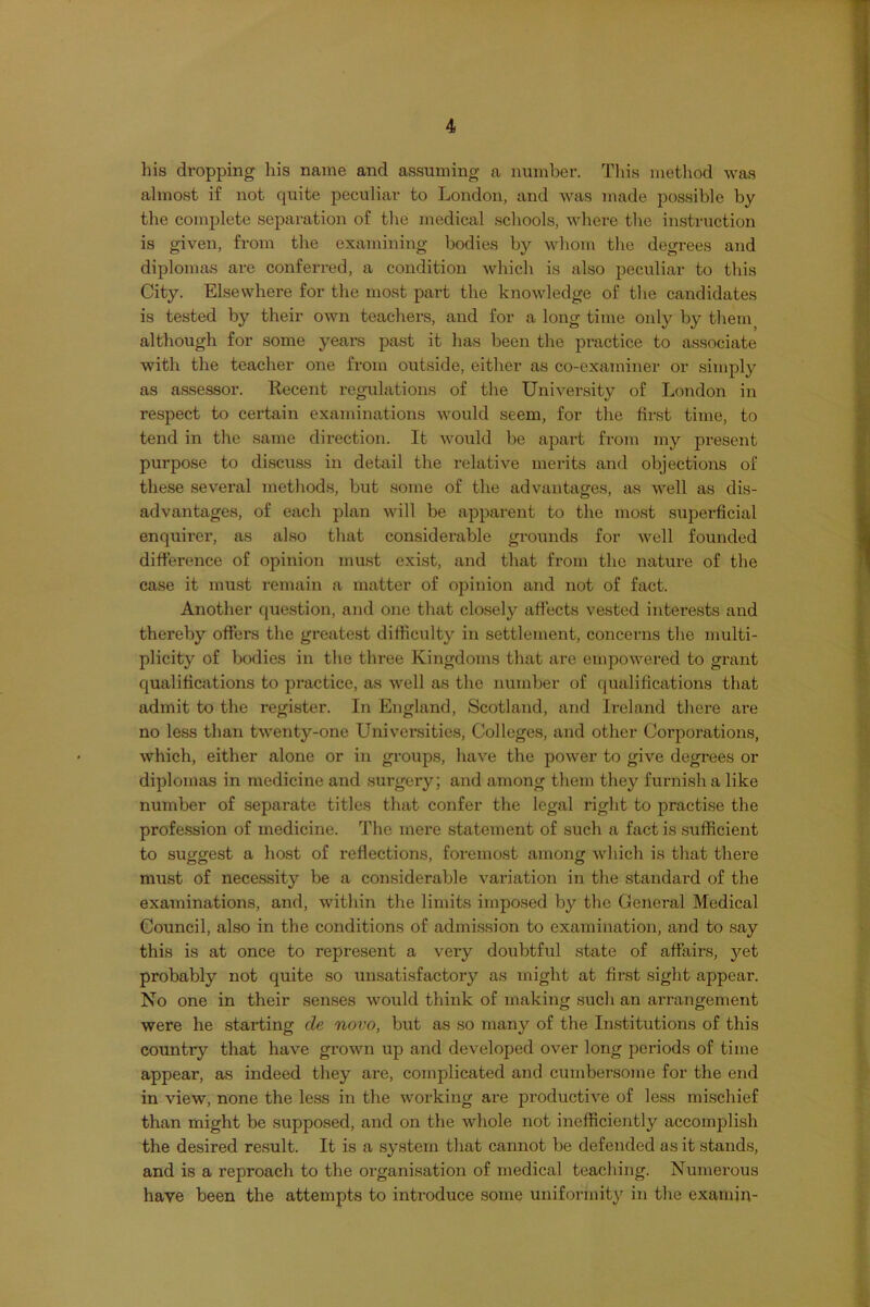 his dropping his name and assuming a number. Tliis metliod was almost if not quite peculiar to London, and was made possible by the complete separation of the medical schools, where the instruction is given, from the examining bodies by whom the degrees and diplomas are conferred, a condition which is also peculiar to this City. Elsewhere for the most part the knowledge of the candidates is tested by their own teachers, and for a long time only by them although for some years past it has been the practice to associate with the teacher one from outside, either as co-examiner or simply as assessor. Recent regulations of the University of London in respect to certain examinations would seem, for the first time, to tend in the same direction. It would be apart from my present purpose to discmss in detail the relative merits and objections of these several methods, but some of the advantages, as well as dis- advantages, of each plan will be apparent to the most superficial enquirer, as also that considerable grounds for well founded difference of opinion must exist, and that from the nature of the case it must remain a matter of opinion and not of fact. Another question, and one that closely affects vested interests and thereby offers the greatest difficulty in settlement, concerns the multi- plicity of bodies in the three Kingdoms that arc empowered to grant qualifications to practice, as well as the number of qualifications that admit to the register. In England, Scotland, and Ireland there are no less than twenty-one Universities, Colleges, and other Corporations, which, either alone or in groups, have the power to give degrees or diplomas in medicine and surgery; and among them they furnish a like number of separate titles that confer the legal right to practise the profession of medicine. The mere statement of such a fact is sufficient to suggest a host of reflections, foremost among which is that there must of necessity be a considerable variation in the standard of the examinations, and, within the limits imposed by the General Medical Council, also in the conditions of admission to examination, and to say this is at once to represent a very doubtful state of affairs, yet probably not quite so unsatisfactory as might at first sight appear. No one in their senses would think of making such an arrangement were he starting de novo, but as so many of the In.stitutions of this country that have grown up and developed over long periods of time appear, as indeed they are, complicated and cumbersome for the end in view, none the less in the working are productive of less mischief than might be supposed, and on the whole not inefficiently accomplish the desired result. It is a system that cannot be defended as it stands, and is a reproach to the organisation of medical teaching. Numerous have been the attempts to introduce some uniformity in the examin-