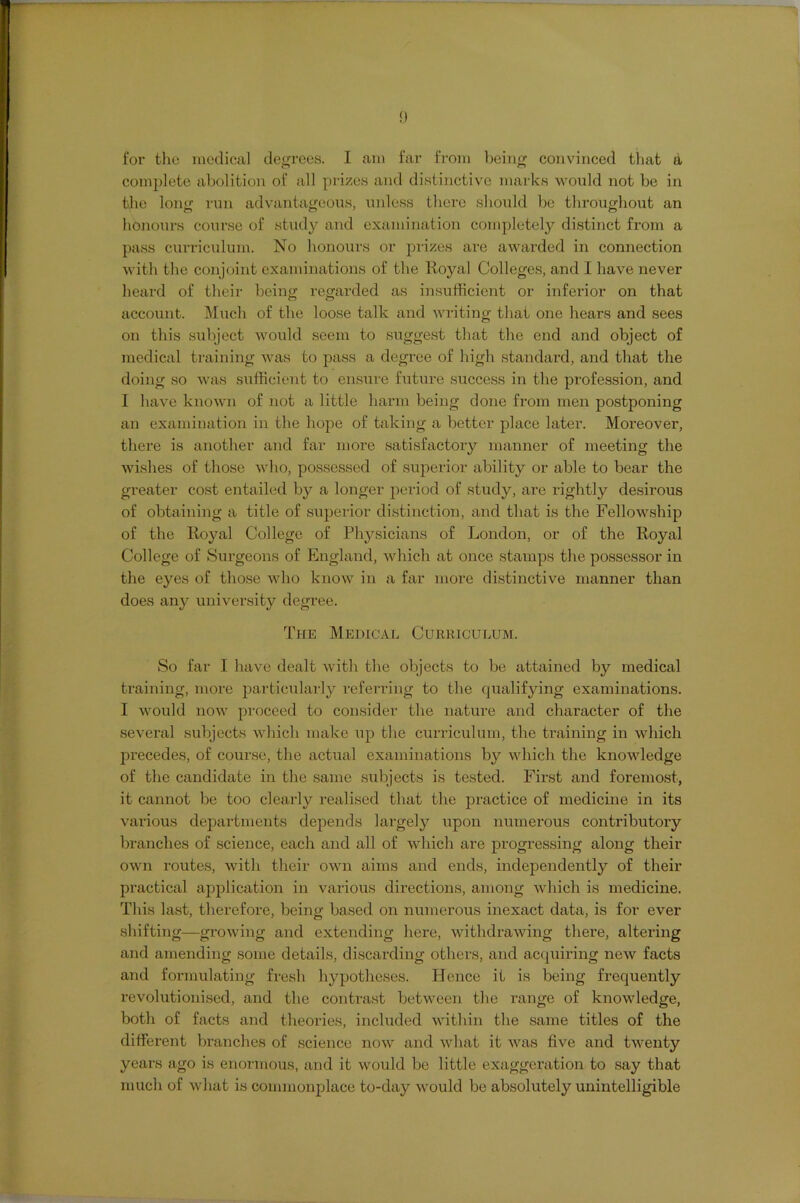 for the niedical degrees. I am far from l)eing convinced tliat a complete abolition of all prizes and distinctive marks would not be in the long run advantageous, uidess there should be throughout an honours course of study and examination completel}'- distinct from a pass curriculum. No honours or prizes are awarded in connection with the conjoint examinations of the Royal Colleges, and I have never heard of their being regarded as insufficient or inferior on that account. Much of the loose talk and writing that one hears and sees on this subject would seem to suggest tliat the end and object of medical training was to pass a degree of high standax'd, and that the doing so wixs sufficient to ensure fixture success in the profession, and I have known of not xi little harm being done fi-om men postponing an examination in the hope of txiking a better place later. Moreover, there is another and fxir more satisfactoiy nuxnner of meeting the wi.shes of those avIio, possessed of superior xibility or able to bear the greater cost entailed by a longer period of study, are rightly desirous of obtaining a title of superior distinction, and that is the Fellowship of the Royal College of Physicixins of London, or of the Royal College of Surgeons of Englxind, which at once stamps the possessor in the eyes of those who know in a far more distinctive manner than does tiny university degree. The Medical Curriculum. So far I have dealt with the objects to be attained by medical training, more particulai'ly referring to the qualifying examinations. I would now proceed to consider the natui’e and character of the several subjects which make up the curriculum, the trxxining in which pi’ecedes, of course, the actual examinations by which the knowledge of the candidate in the same subjects is tested. First and foremost, it cannot be too cleaidy realised that the practice of medicine in its various dejxartments depends lai’gely upon numerous contributory branches of science, each and all of which are progressing along their own routes, with their own aims and ends, independently of their practical application in vtxrious directions, among which is medicine. This last, therefore, being based on numerous inexact data, is for ever shifting—growing and extending here, withdrawing there, altei'ing and amending some details, discxirding others, find acquii’ing new facts and formulating fresh hypotheses. Hence it is being frequently revolutionised, and the contrast between the range of knowledge, both of facts and theories, included within the same titles of the different branches of science now and what it was five and twenty years ago is enormous, and it would be little exaggei’ation to say that much of what is coimnonjxlace to-day would be absolutely unintelligible