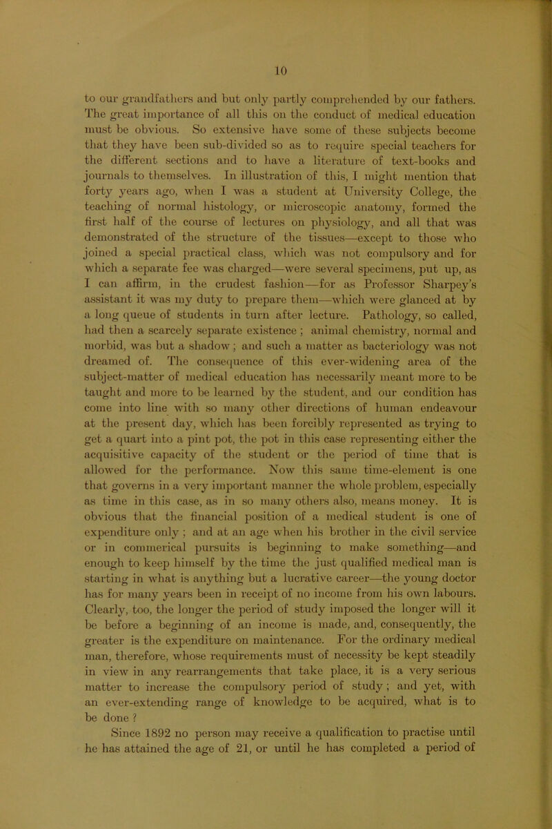 to our grandfathers and but only partly comprehended by our fathers. The great importance of all this on the conduct of medical education must be obvious. So extensive have some of these subjects become that they have been sub-divided so as to recpnre special teachers for the different sections and to have a literature of text-books and journals to themselves. In illustration of this, I might mention that forty years ago, when I was a student at University College, the teaching of normal histology, or microscopic anatomy, formed the first half of the course of lectures on physiology, and all that was demonstrated of the structure of the tissues—except to those who joined a special practical class, which was not compulsory and for which a separate fee was charged—were several specimens, put up, as I can affirm, in the crudest fashion—^for as Professor Sharpey’s assistant it was my duty to prepare them—-which were glanced at by a long queue of students in turn after lecture. Pathology, so called, had then a scarcely separate existence ; animal chemistry, normal and morbid, was but a shadow; and such a matter as bacteriology was not dreamed of. The conse(pience of this ever-widening area of the subject-matter of medical education has necessarily meant more to be taught and more to be learned by the student, and our condition has come into line with so many other directions of human endeavour at the present day, wdiicli has been forcibly represented as trying to get a quart into a pint pot, the pot in this case representing either the acquisitive capacity of the student or the period of time that is allowed for the performance. Now this same time-element is one that governs in a very important manner the whole problem, especially as time in this case, as in so many others also, means money. It is obvious that the financial position of a medical student is one of expenditure only ; and at an age when his brother in the civil service or in commerical pursuits is beginning to make something—and enough to keep himself by the time the just qualified medical man is starting in what is anything but a luci'ative career—the young doctor has for many years been in receipt of no income from his own labours. Clearly, too, the longer the period of study imposed the longer will it be before a beginning of an income is made, and, consequently, the greater is the expenditure on maintenance. For the ordinary medical man, therefore, whose requirements must of necessity be kept steadily in view in any rearrangements that take place, it is a very serious matter to increase the comjjulsory period of study ; and yet, with an ever-extending range of knowledge to be acquired, what is to be done ? Since 1892 no person may receive a qualification to practise until he has attained the age of 21, or until he has completed a period of