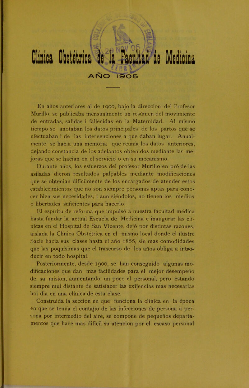 ANO 1905 En años anteriores al de 1900, bajo la dirección del Profesor Murillo, se publicaba mensualmente un resúmen del movimiento de entradas, salidas i fallecidas en la Maternidad. Al mismo tiempo se anotaban los datos principales de los partos que se efectuaban i de las intervenciones a que daban lugar. Anual- mente se hacia una memoria que reunía los datos anteriores, dejando constancia de los adelantos obtenidos mediante las me- joras que se hacían en el servicio o en su mecanismo. Durante años, los esfuerzos del profesor Murillo en pró de las asiladas dieron resultados palpables mediante modificaciones que se obtenían difícilmente de los encargados de atender estos establecimientos que no son siempre personas aptas para cono- cer bien sus necesidades, i aun siéndolos, no tienen los medios o libertades suficientes para hacerlo. El espíritu de reforma que impulsó a nuestra facultad médica hasta fundar la actual Escuela de Medicina e inaugurar las clí- nicas en el Hospital de San Vicente, dejó por distintas razones, aislada la Clínica Obstétrica en el mismo local donde el ilustre Sazie hacia sus clases hasta el año 1866, sin mas comodidades que las poquísimas que el trascurso de los años obliga a intro- ducir en todo hospital. Posteriormente, desde 1900, se han conseguido algunas mo- dificaciones que dan mas facilidades para el mejor desempeño de su misión, aumentando un poco el personal, pero estando siempre mui distante de satisfacer las exijencias mas necesarias hoi dia en una clínica de esta clase. Construida la sección en que funciona la clínica en la época en que se temía el contajio de las infecciones de persona a per sona por intermedio del aire, se compone de pequeños departa- mentos que hace mas difícil su atención por el escaso personal