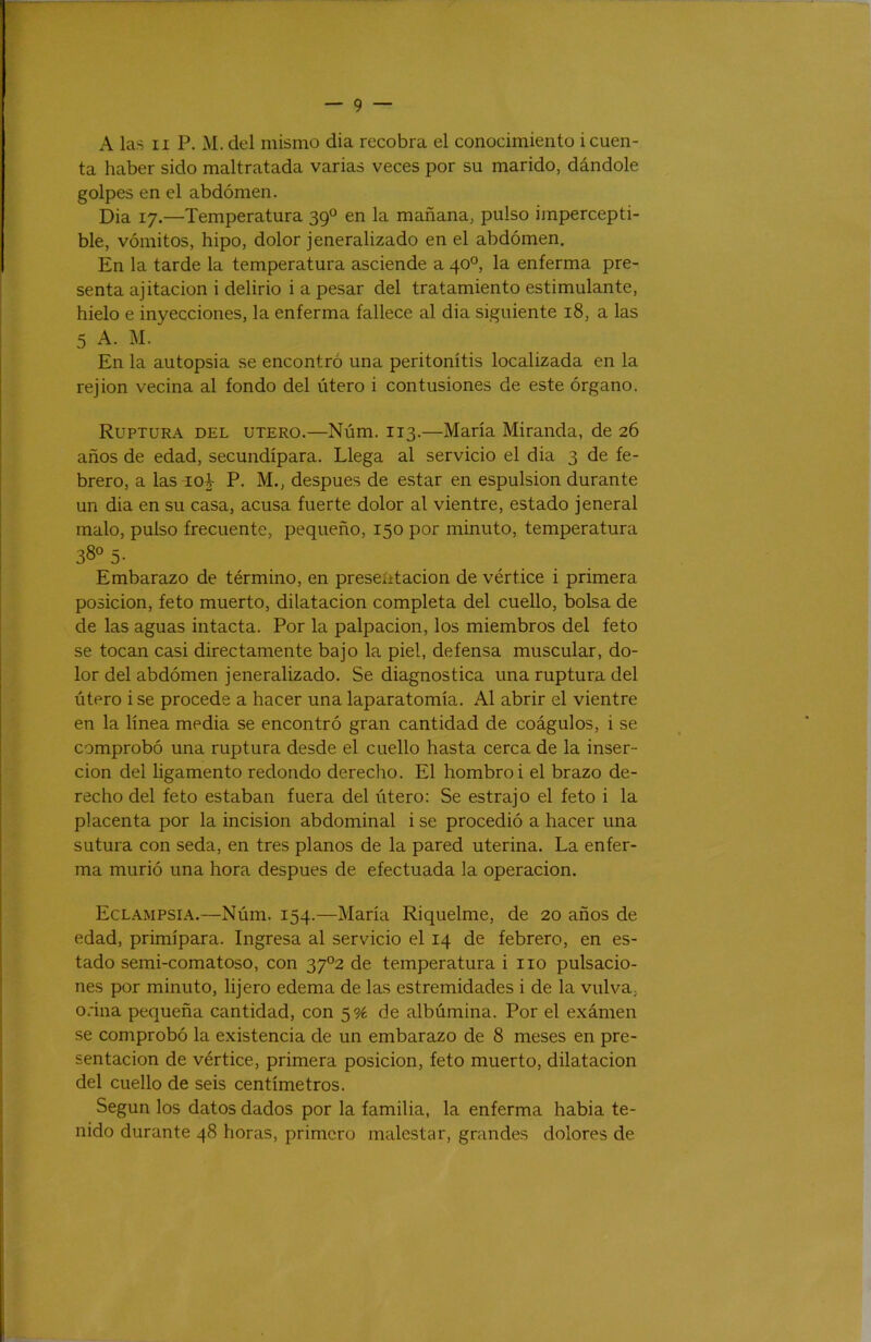 r — 9 — A las II P. M. del mismo dia recobra el conocimiento i cuen- ta haber sido maltratada varias veces por su marido, dándole golpes en el abdomen. Dia 17.—Temperatura 39° en la mañana, pulso impercepti- ble, vómitos, hipo, dolor jeneralizado en el abdómen. En la tarde la temperatura asciende a 40°, la enferma pre- senta ajitacion i delirio i a pesar del tratamiento estimulante, hielo e inyecciones, la enferma fallece al dia siguiente 18, a las 5 A. M. En la autopsia se encontró una peritonitis localizada en la rejion vecina al fondo del útero i contusiones de este órgano. Ruptura del útero.—Núm. 113.—María Miranda, de 26 años de edad, secundípara. Llega al servicio el dia 3 de fe- brero, a las 10^ P. M., después de estar en espulsion durante un dia en su casa, acusa fuerte dolor al vientre, estado jeneral malo, pulso frecuente, pequeño, 150 por minuto, temperatura 38° 5- Embarazo de término, en presentación de vértice i primera posición, feto muerto, dilatación completa del cuello, bolsa de de las aguas intacta. Por la palpación, los miembros del feto se tocan casi directamente bajo la piel, defensa muscular, do- lor del abdómen jeneralizado. Se diagnostica una ruptura del útero i se procede a hacer una laparatomía. Al abrir el vientre en la línea media se encontró gran cantidad de coágulos, i se comprobó una ruptura desde el cuello hasta cerca de la inser- ción del ligamento redondo derecho. El hombro! el brazo de- recho del feto estaban fuera del útero: Se estrajo el feto i la placenta por la incisión abdominal i se procedió a hacer una sutura con seda, en tres planos de la pared uterina. La enfer- ma murió una hora después de efectuada la operación. Eclampsia.—Núm. 154.—María Riquelme, de 20 años de edad, primípara. Ingresa al servicio el 14 de febrero, en es- tado semi-comatoso, con 37^2 de temperatura i no pulsacio- nes por minuto, lijero edema de las estremidades i de la vulva, orina pequeña cantidad, con 5% de albúmina. Por el exámen se comprobó la existencia de un embarazo de 8 meses en pre- sentación de vértice, primera posición, feto muerto, dilatación del cuello de seis centímetros. Según los datos dados por la familia, la enferma habia te- nido durante 48 horas, primero malestar, grandes dolores de