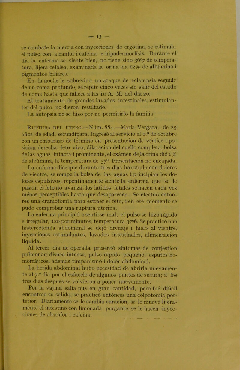 se combate la inercia con inyecciones de ergotina, se estimula el pulso con alcanfor i cafeína e hipodermoclísis. Durante el dia la enferma se siente bien, no tiene sino 3Ó°7 de tempera- tura, lijera cefálea, examinada la orina da 12% de albúmina i pigmentos biliares. En la noche le sobrevino un ataque de eclampsia seguido de un coma profundo, se repite cinco veces sin salir del estado de coma hasta que fallece a las 10 A. M. del dia 20. El tratamiento de grandes lavados intestinales, estimulan- tes del pulso, no dieron resultado. La autopsia no se hizo por no permitirlo la familia. Ruptura del útero.—Núm. 884.—María Vergara, de 25 años de edad, secundípara. Ingresó al servicio el r.° de octubre con un embarazo de término en presentación de vértice i po- sición derecha, feto vivo, dilatación del cuello completa, bolsa de las aguas intacta i prominente, el examen de k orina dió i % de albúmina, la temperatura de 37“. Presentación no encajada. La enferma dice que durante tres dias ha estado con dolores de vientre, se rompe la bolsa de las aguas i principian los do- lores espulsivos, repentinamente siente la enferma que se le pasan, el feto no avanza, los latidos fetales se hacen cada vez ménos perceptibles hasta que desaparecen. Se efectuó entón- res una craniotomía para estraer el feto, i en ese momento se pudo comprobar una ruptura uterina. La enferma principió a sentirse mal, el pulso se hizo rápido e irregular, 120 por minutos, temperatura 37°6. Se practicó una histerectomía abdominal se dejó drenaje i hielo al vientre, inyecciones estimulantes, lavados intestinales, alimentación líquida. Al tercer dia de operada presentó síntomas de conjestion pulmonar; disnea intensa, pulso rápido pequeño, esputos he- morrájicos, ademas timpanismo i dolor abdominal. La herida abdominal hubo necesidad de abrirla nuevamen- te al 7.° dia por el estácelo de algunos puntos de sutura; a los tres dias después se volvieron a poner nuevamente. Por la vajina salia pus en gran cantidad, pero fué difícil encontrar su salida, se practicó entóneos una colpotomía pos- terior. Diariamente se le cambia curación, se le mueve lijera- mente el intestino con limonada purgante, se le hacen inyec- ciones de alcanfor i cafeína.
