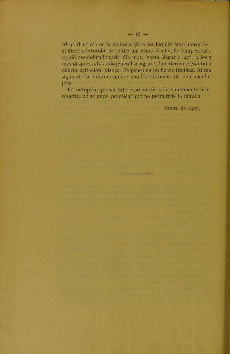 Al 9° dia tuvo en la mañana 38” 2,los loqiños eran normales, el útero contraído. Se le dió un aceite i salol, la temperatura siguió ascendiendo cada dia mas, hasta llegar a 40°, a los 5 dias después, el estado jeneral se agravó, la enferma presentaba delirio, ajitacion, disnea. Se pensó en un fiebre tifoidea. Al dia siguiente la enferma muere con los síntomas de una menin- jítis. La autopsia, que en este caso habría sido sumamente inte- resante, no se pudo practicar por no permitirlo la familia. Enero de 1907.