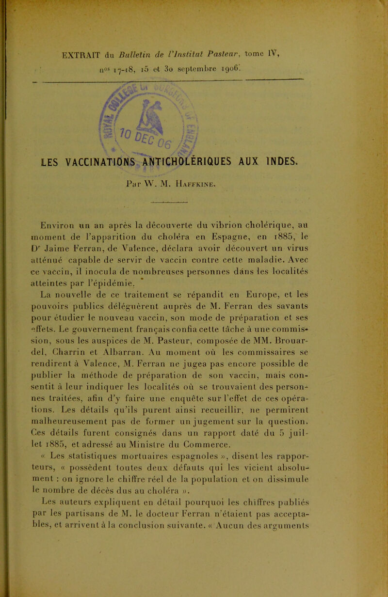 EXTRAIT du Bulletin de rinslilnl Pasteur\ tome IV, qos i-ÿ-i8, iô et 3o septembre 1906. LES VACCINATIONS ANTICHOLÉRIQUES AUX INDES, Par W. M. IIaffkine. Environ un an après la découverte du vibrion cholérique, au moment de l’apparition du choléra en Espagne, en i885, le Dr Jaime Ferran, de Valence, déclara avoir découvert un virus atténué capable de servir de vaccin contre cette maladie. Avec ce vaccin, il inocula de nombreuses personnes dans les localités atteintes par l’épidémie. La nouvelle de ce traitement se répandit en Europe, et les pouvoirs publics déléguèrent auprès de M. Ferran des savants pour étudier le nouveau vaccin, son mode de préparation et ses effets. Le gouvernement français confia cette tâche à une commis- sion, sous les auspices de M. Pasteur, composée de MM. Brouar- del, Charrin et Albarran. Au moment où les commissaires se rendirent à Valence, M. Ferran ne jugea pas encore possible de publier la méthode de préparation de son vaccin, mais con- sentit à leur indiquer les localités où se trouvaient des person- nes traitées, afin d’y faire une enquête sur l’effet de ces opéra- tions. Les détails qu’ils purent ainsi recueillir, ne permirent malheureusement pas de former un jugement sur la question. Ces détails furent consignés dans un rapport daté du 5 juil- let i885, et adressé au Ministre du Commerce. « Les statistiques mortuaires espagnoles», disent les rappor- teurs, « possèdent toutes deux défauts qui les vicient absolu- ment : on ignore le chiffre réel de la population et on dissimule le nombre de décès dus au choléra ». Les auteurs expliquent en détail pourquoi les chiffres publiés par les partisans de M. le docteur Ferran n’étaient pas accepta- bles, et arrivent à la conclusion suivante. « Aucun des arguments