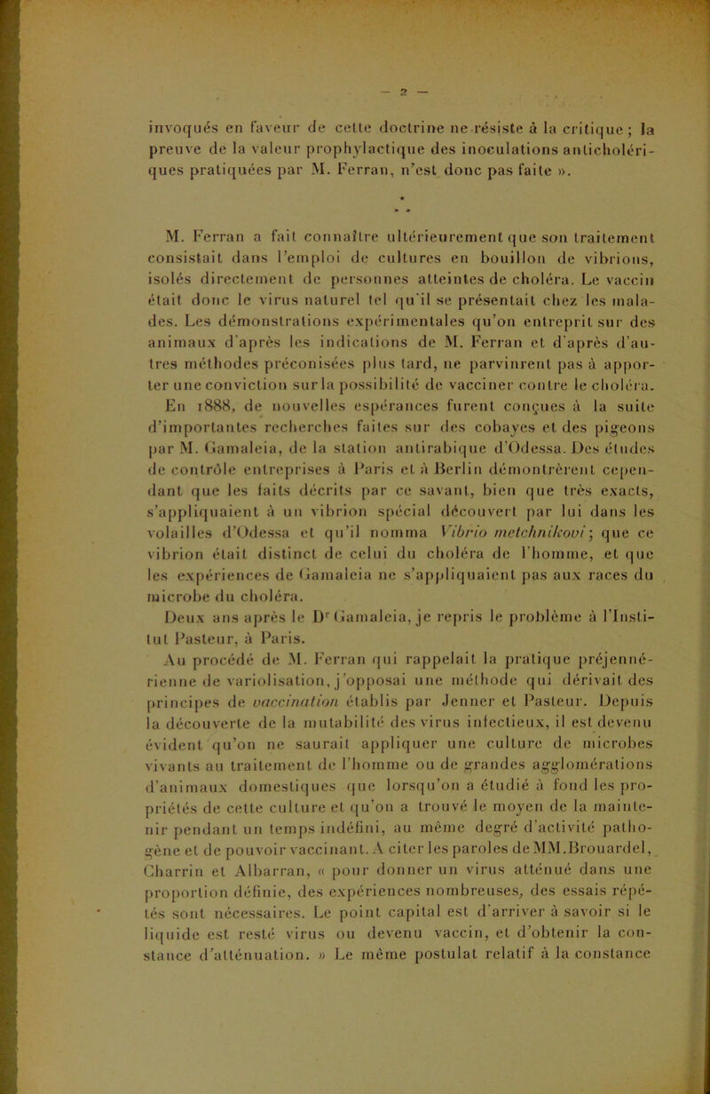 invoqués en faveur de cette doctrine ne résiste à la critique; la preuve de la valeur prophylactique des inoculations aivlicholéri- ques pratiquées par M. Ferran, n’est donc pas faite ». * * M. Ferran a fait connaître ultérieurement que son traitement consistait dans l’emploi de cultures en bouillon de vibrions, isolés directement de personnes atteintes de choléra. Le vaccin était donc le virus naturel tel qu'il se présentait chez les mala- des. Les démonstrations expérimentales qu’on entreprit sur des animaux d'après les indications de M. Ferran et d'après d’au- tres méthodes préconisées plus tard, ne parvinrent pas à appor- ter une conviction sur la possibilité de vacciner contre le choléra. En 1888, de nouvelles espérances furent conçues à la suite d’importantes recherches faites sur des cobayes et des pigeons par M. Gamaleia, de la station antirabique d’Odessa. Des éludes de contrôle entreprises à Paris et à Berlin démontrèrent cepen- dant que les faits décrits par ce savant, bien que très exacts, s’appliquaient à un vibrion spécial découvert par lui dans les volailles d’Odessa et qu’il nomma Vibrio metchnikoui; que ce vibrion était distinct de celui du choléra de l'homme, et que les expériences de Gamaleia ne s’appliquaient pas aux races du microbe du choléra. Deux ans après le Dr Gamaleia, je repris le problème à l’Insti- tut Pasteur, à Paris. Au procédé de M. Ferran qui rappelait la pratique préjenné- rienne de variolisation, j’opposai une méthode qui dérivait des principes de vaccination établis par Jenner et Pasteur. Depuis la découverte de la mutabilité des virus infectieux, il est devenu évident qu’on ne saurait appliquer une culture de microbes vivants au traitement de l’homme ou de grandes agglomérations d’animaux domestiques que lorsqu’on a étudié à fond les pro- priétés de cette culture et qu’on a trouvé le moyen de la mainte- nir pendant un temps indéfini, au même degré d’activité patho- gène et de pouvoir vaccinant. A citer les paroles deMM.Brouardel, Charrin et Albarran, « pour donner un virus atténué dans une proportion définie, des expériences nombreuses, des essais répé- tés sont nécessaires. Le point capital est d arriver à savoir si le liquide est resté virus ou devenu vaccin, et d’obtenir la con- stance d’atténuation. » Le même postulat relatif à la constance