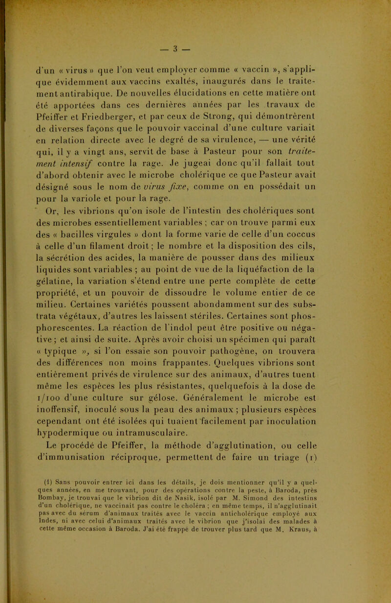 — 3 — d’un « virus » que l’on veut employer comme « vaccin », s'appli- que évidemment aux vaccins exaltés, inaugurés dans le traite- ment antirabique. De nouvelles élucidations en cette matière ont été apportées dans ces dernières années par les travaux de Pfeiffer et Friedberger, et par ceux de Strong, qui démontrèrent de diverses façons que le pouvoir vaccinal d’une culture variait en relation directe avec le degré de sa virulence, — une vérité qui, il y a vingt ans, servit de base à Pasteur pour son traite- ment intensif contre la rage. Je jugeai donc qu’il fallait tout d’abord obtenir avec le microbe cholérique ce que Pasteur avait désigné sous le nom de virus fixe, comme on en possédait un pour la variole et pour la rage. Or, les vibrions qu’on isole de l’intestin des cholériques sont des microbes essentiellement variables ; car on trouve parmi eux des « bacilles virgules » dont la forme varie de celle d’un coccus à celle d’un filament droit; le nombre et la disposition des cils, la sécrétion des acides, la manière de pousser dans des milieux liquides sont variables ; au point de vue de la liquéfaction de la gélatine, la variation s’étend entre une perte complète de cette propriété, et un pouvoir de dissoudre le volume entier de ce milieu. Certaines variétés poussent abondamment sur des subs- trata végétaux, d’autres les laissent stériles. Certaines sont phos- phorescentes. La réaction de l’indol peut être positive ou néga- tive ; et ainsi de suite. Après avoir choisi un spécimen qui paraît « typique », si l’on essaie son pouvoir pathogène, on trouvera des différences non moins frappantes. Quelques vibrions sont entièrement privés de virulence sur des animaux, d’autres tuent même les espèces les plus résistantes, quelquefois à la dose de i/ioo d’une culture sur gélose. Généralement le microbe est inoffensif, inoculé sous la peau des animaux; plusieurs espèces cependant ont été isolées qui tuaient facilement par inoculation hypodermique ou intramusculaire. Le procédé de Pfeiffer, la méthode d’agglutination, ou celle d’immunisation réciproque, permettent de faire un triage (i) (1) Sans pouvoir entrer ici dans les détails, je dois mentionner qu’il y a quel- ques années, en me trouvant, pour des opérations contre la peste, à Baroda, près Bombay, je trouvai que le vibrion dit de Nasik, isolé par M. Simond des intestins d’un cholérique, ne vaccinait pas contre le choléra ; en même temps, il n’agglutinait pas avec du sérum d’animaux traités avec le vaccin anticholérique employé aux Indes, ni avec celui d’animaux traités avec le vibrion que j’isolai des malades à