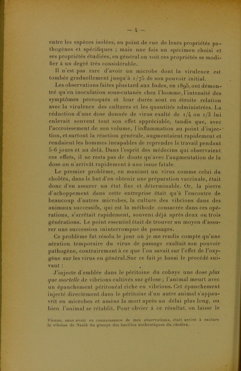 entre les espèces isolées, au point de vue de leurs propriétés pa- thogènes et spécifiques ; mais une fois un spécimen choisi et ses propriétés étudiées, en général on voit ces propriétés se modi- fier à un degré très considérable. Il n’est pas rare d’avoir un microbe dont la virulence est tombée graduellement jusqu’à 1/76 de son pouvoir initial. Les observations faites plus tard aux Indes, en 189b, ont démon- tré qu’en inoculation sous-cutanée chez l’homme, l’intensité des symptômes provoqués et leur durée sont en étroite relation avec la virulence des cultures et les quantités administrées. La réduction d’une dose donnée de virus exalté de 1/4 ou i/3 lui enlevait souvent tout son effet appréciable, tandis que, avec l'accroissement de son volume, l’inflammation au point d’injec- tion, et surtout la réaction générale, augmentaient rapidement et rendaient les hommes incapables de reprendre le travail pendant 5-6 jours et au delà. Dans l’esprit des médecins qui observaient ces effets, il ne resta pas de doute qu’avec l’augmentation de la dose on n’arrivât rapidement à une issue fatale. Le premier problème, en maniant un virus comme celui du choléra, dans le but d’en obtenir une préparation vaccinale, était donc d’en assurer un état fixe et déterminable. Or, la pierre d’achoppement dans cette entreprise était qu’à l’encontre de beaucoup d’autres microbes, la culture des vibrions dans des animaux successifs, qui est la méthode consacrée dans ces opé- rations, s’arrêtait rapidement, souvent déjà après deux ou trois générations. Le point essentiel était de trouver un moyen d’assu- rer une succession ininterrompue de passages. Ce problème fut résolu le jour où je me rendis compte qu’une aération temporaire du virus de passage exaltait son pouvoir pathogène, contrairement à ce que l’on savait sur l’effet de l’oxy- gène sur les virus en général.Sur ce fait je basai le procédé sui- vant : J’injecte d’emblée dans le péritoine du cobaye une dose plus que mortelle de vibrions cultivés sur gélose; l’animal meurt avec un épanchement péritonéal riche en vibrions. Cet épanchement injecté directement dans le péritoine d’un autre animal s’appau- vrit en microbes et amène la mort après un délai plus long, ou bien l’animal se rétablit. Pour obvier à ce résultat, on laisse le Vienne, sans avoir eu connaissance de mes observations, était arrivé à exclure le vibrion de Nasik du groupe des bacilles authentiques du choléra.