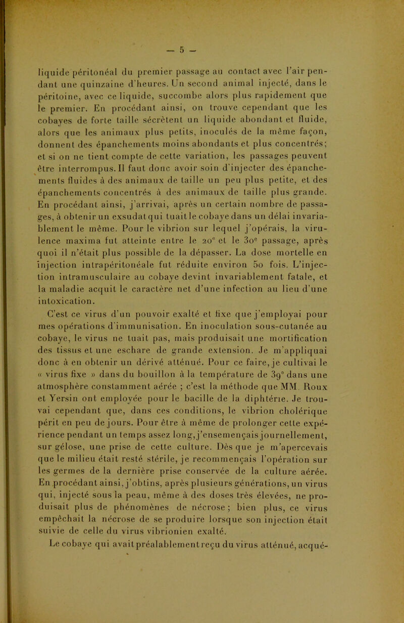 liquide péritonéal du premier passage au contact avec l’air pen- dant une quinzaine d’heures. Un second animal injecté, dans le péritoine, avec ce liquide, succombe alors plus rapidement que le premier. En procédant ainsi, on trouve cependant que les cobayes de forte taille sécrètent un liquide abondant et fluide, alors que les animaux plus petits, inoculés de la même façon, donnent des épanchements moins abondants et plus concentrés; et si on ne lient compte de cette variation, les passages peuvent être interrompus.il faut donc avoir soin d'injecter des épanche- ments fluides à des animaux de taille un peu plus petite, et des épanchements concentrés à des animaux de taille plus grande. En procédant ainsi, j’arrivai, après un certain nombre de passa- ges, à obtenir un exsudât qui tuait le cobaye dans un délai invaria- blement le même. Pour le vibrion sur lequel j’opérais, la viru- lence maxima fut atteinte entre le 20e et le 3oe passage, après quoi il n’était plus possible de la dépasser. La dose mortelle en injection intrapéritonéale fut réduite environ 5o fois. L’injec- tion intramusculaire au cobaye devint invariablement fatale, et la maladie acquit le caractère net d’une infection au lieu d’une intoxication. C’est ce virus d’un pouvoir exalté et fixe que j’employai pour mes opérations d immunisation. En inoculation sous-cutanée au cobaye, le virus ne tuait pas, mais produisait une mortification des tissus et une eschare de grande extension. Je m’appliquai donc à en obtenir un dérivé atténué. Pour ce faire, je cultivai le « virus fixe » dans du bouillon à la température de 39° dans une atmosphère constamment aérée ; c’est la méthode que MM Roux et Yersin ont employée pour le bacille de la diphtérie. Je trou- vai cependant que, dans ces conditions, le vibrion cholérique périt en peu de jours. Pour être à même de prolonger celle expé- rience pendant un temps assez long, j’ensemençais journellement, sur gélose, une prise de cette culture. Dès que je m’apercevais que le milieu était resté stérile, je recommençais l’opération sur les germes de la dernière prise conservée de la culture aérée. En procédant ainsi, j’obtins, après plusieurs générations, un virus qui, injecté sous la peau, même à des doses très élevées, ne pro- duisait plus de phénomènes de nécrose; bien plus, ce virus empêchait la nécrose de se produire lorsque son injection était suivie de celle du virus vibrionien exalté. Le cobaye qui avait préalablementreçu du virus atténué, acqué-