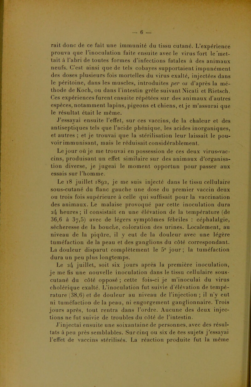 rail donc de ce fait une immunité du tissu cutané. L’expérience prouva que l’inoculation faite ensuite avec le virus fort le'met- tait à l’abri de toutes formes d’infections fatales à des animaux neufs. C’est ainsi que de tels cobayes supportaient impunément des doses plusieurs fois mortelles du virus exalté, injectées dans le péritoine, dans les muscles, introduites per os d’après la mé- thode de Koch, ou dans l’intestin grêle suivant Nicati et Rietsch. Ces expériences furent ensuite répétées sur des animaux d’autres espèces, notamment lapins, pigeons et chiens, et je m’assurai que le résultat était le même. J’essayai ensuite l’effet, sur ces vaccins, de la chaleur et des antiseptiques tels que l’acide phénique, les acides inorganiques, et autres ; et je trouvai que la stérilisation leur laissait le pou- voir immunisant, mais le réduisait considérablement. Le jour où je me trouvai en possession de ces deux virus-vac- cins, produisant un effet similaire sur des animaux d’organisa- tion diverse, je jugeai le moment opportun pour passer aux essais sur l’homme. Le 18 juillet 1892, je me suis injecté dans le tissu cellulaire sous-cutané du flanc gauche une dose du premier vaccin deux ou trois fois supérieure à celle qui suffisait pour la vaccination des animaux. Le malaise provoqué par cette inoculation dura 24 heures; il consistait en une élévation de la température (de 36,6 à 37,5) avec de légers symptômes fébriles : céphalalgie, sécheresse de la bouche, coloration des urines. Localement, au niveau de la piqûre, il y eut de la douleur avec une légère tuméfaction de la peau et des ganglions du côté correspondant. La douleur disparut complètement le 5e jour; la tuméfaction dura un peu plus longtemps. Le 24 juillet, soit six jours après la première inoculation, je me fis une nouvelle inoculation dans le tissu cellulaire sous- cutané du côté opposé ; cette fois-ci je m’inoculai du virus cholérique exalté. L’inoculation fut suivie d’élévation de tempé- rature (38,6) et de douleur au niveau de l’injection ; il 11’y eut ni tuméfaction de la peau, ni engorgement ganglionnaire. Trois jours après, tout rentra dans l’ordre. Aucune des deux injec- tions ne fut suivie de troubles du côté de l’intestin. J’injectai ensuite une soixantaine de personnes, avec des résul- tats à peu près semblables. Sur cinq ou six de ces sujets j’essayai l’effet de vaccins stérilisés. La réaction produite fut la même