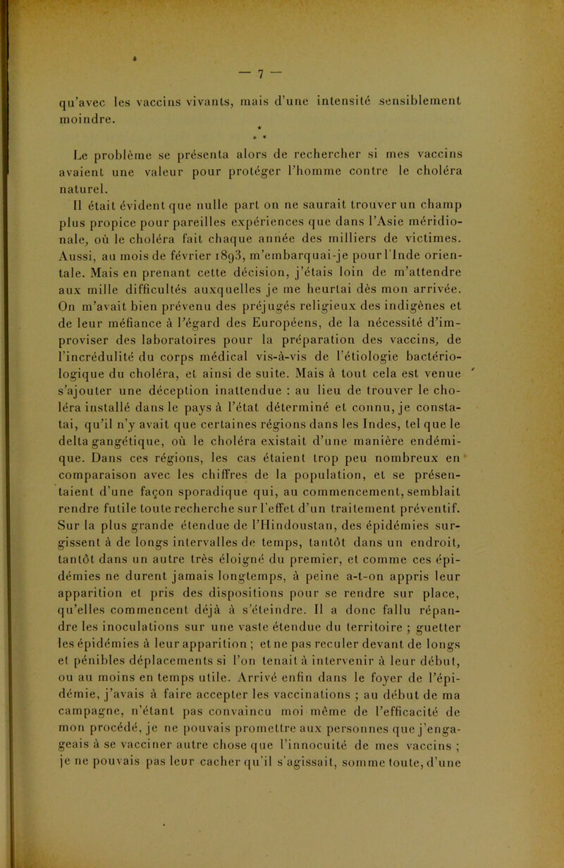 * qu’avec les vaccins vivants, mais d’une intensité sensiblement moindre. Le problème se présenta alors de rechercher si mes vaccins avaient une valeur pour protéger l’homme contre le choléra naturel. Il était évident que nulle part on ne saurait trouver un champ plus propice pour pareilles expériences que dans l’Asie méridio- nale, où le choléra fait chaque année des milliers de victimes. Aussi, au mois de février 1893, m’embarquai-je pour l lnde orien- tale. Mais en prenant cette décision, j’étais loin de m’attendre aux mille difficultés auxquelles je me heurtai dès mon arrivée. On m’avait bien prévenu des préjugés religieux des indigènes et de leur méfiance à l’égard des Européens, de la nécessité d’im- proviser des laboratoires pour la préparation des vaccins, de l’incrédulité du corps médical vis-à-vis de l’étiologie bactério- logique du choléra, et ainsi de suite. Mais à tout cela est venue s’ajouter une déception inattendue : au lieu de trouver le cho- léra installé dans le pays à l’état déterminé et connu, je consta- tai, qu’il n’y avait que certaines régions dans les Indes, tel que le delta gangétique, où le choléra existait d’une manière endémi- que. Dans ces régions, les cas étaient trop peu nombreux en comparaison avec les chiffres de la population, et se présen- taient d’une façon sporadique qui, au commencement, semblait rendre futile toute recherche sur l’effet d’un traitement préventif. Sur la plus grande étendue de l’Hindoustan, des épidémies sur- gissent à de longs intervalles de temps, tantôt dans un endroit, tantôt dans un autre très éloigné du premier, et comme ces épi- démies ne durent jamais longtemps, à peine a-t-on appris leur apparition et pris des dispositions pour se rendre sur place, qu’elles commencent déjà à s’éteindre. Il a donc fallu répan- dre les inoculations sur une vaste étendue du territoire ; guetter les épidémies à leur apparition ; et ne pas reculer devant de longs et pénibles déplacements si l’on tenait à intervenir à leur début, ou au moins en temps utile. Arrivé enfin dans le foyer de l’épi- démie, j’avais à faire accepter les vaccinations ; au début de ma campagne, 11’étant pas convaincu moi môme de l’efficacité de mon procédé, je ne pouvais promettre aux personnes que j’enga- geais à se vacciner autre chose que l’innocuité de mes vaccins; je ne pouvais pas leur cacher qu’il s’agissait, somme toute, d’une