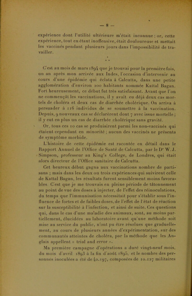 expérience dont l’utilité ultérieure m’était inconnue ; or, cette expérience, tout en étant inoffensive, était douloureuse et mettait les vaccinés pendant plusieurs jours dans l'impossibilité de tra- vailler. * * C’est au mois de mars i8g4 que je trouvai pour la première fois, un an après mon arrivée aux Indes, l’occasion d’intervenir au cours d’une épidémie qui éclata à Calcutta, dans une petite agglomération d’environ 200 habitants nommée Kattal Bagan. Fort heureusement, ce début fut très satisfaisant. Avant que l’on ne commençât les vaccinations, il y avait eu déjà deux cas mor- tels de choléra et deux cas de diarrhée cholérique. O11 arriva à persuader à 116 individus de se soumettre à la vaccination. Depuis, 9 nouveaux cas se déclarèrent dont 7 avec issue mortelle ; il y eut en plus un cas de diarrhée cholérique sans gravité. Or, tous ces 10 cas se produisirent parmi les non-vaccinés qui étaient cependant en minorité ; aucun des vaccinés ne présenta de symptôme morbide. L’histoire de celte épidémie est racontée en détail dans le Rapport Annuel de l’Office de Santé de Calcutta, par le Dr W. J. Simpson, professeur au King’s College, de Londres, qui était alors directeur de l’Office sanitaire de Calcutta. Cet heureux début gagna aux vaccinations nombre de parti- sans ; mais dans les deux ou trois expériences qui suivirent celle de Kattal Bagan, les résultats furent sensiblement moins favora- bles. C’est que je me trouvais en pleine période de tâtonnement au point de vue des doses à injecter, de l’effet des réinoculations, du temps que l’immunisation nécessitait pour s’établir sous l’in- fluence de fortes et de faibles doses, de l’effet de l'état de réaction sur la susceptibilité à l’infection, et ainsi de suite. Ces questions qui, dans le cas d’une maladie des animaux, sont, au moins par- tiellement, élucidées au laboratoire avant qu’une méthode soit mise au service du public, n’ont pu être résolues que graduelle- ment, au cours de plusieurs années d’expérimentation, sur des communautés atteintes de choléra, par la méthode que les An- glais appellent « trial and error ». Ma première campagne d’opérations a duré vingt-neuf mois, du mois d’avril 18g3 à la fin d’août i8g5, et le nombre des per- sonnes inoculées a été de ^2.197, composées de 10.127 militaires