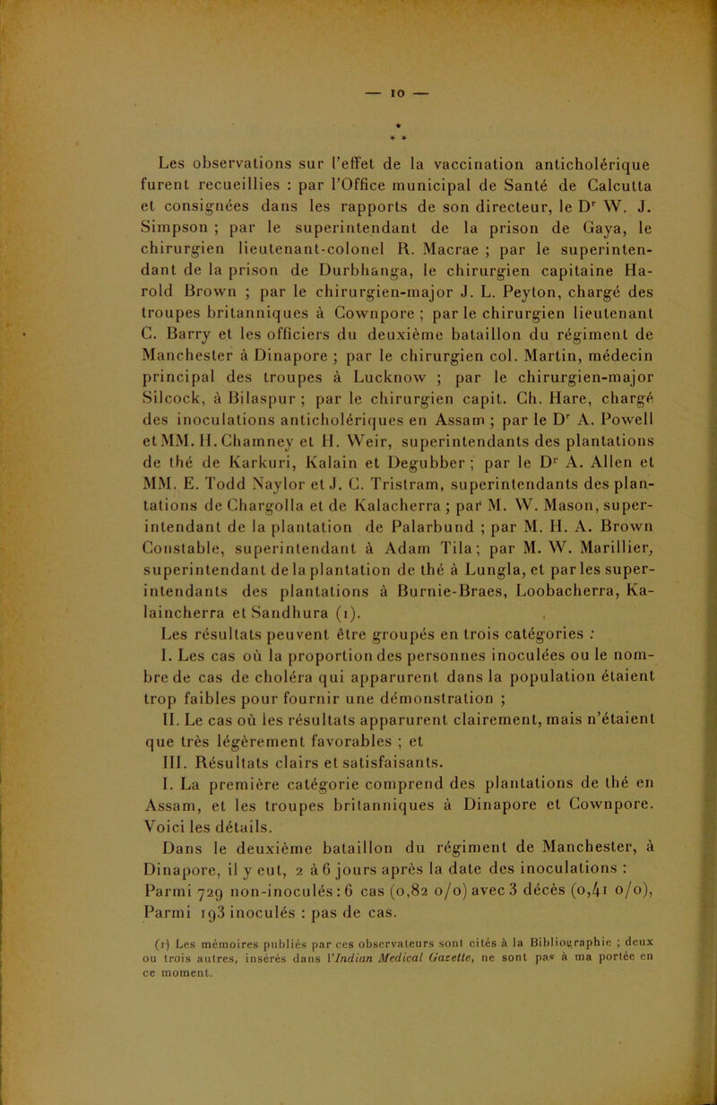 Les observations sur l’effet de la vaccination anticholérique furent recueillies : par l’Office municipal de Santé de Calcutta et consignées dans les rapports de son directeur, le Dr W. J. Simpson ; par le superintendant de la prison de Gaya, le chirurgien lieutenant-colonel R. Macrae ; par le superinten- dant de la prison de Durhhanga, le chirurgien capitaine Ha- rold Brown ; par le chirurgien-major J. L. Peyton, chargé des troupes britanniques à Cownpore ; par le chirurgien lieutenant C. Barry et les officiers du deuxième bataillon du régiment de Manchester à Dinapore ; par le chirurgien col. Martin, médecin principal des troupes à Lucknow ; par le chirurgien-major Silcock, àBilaspur; par le chirurgien capit. Ch. Hare, chargé des inoculations anticholériques en Assam ; par le Dr A. Powell et MM. IL Chamney et H. Weir, superintendants des plantations de thé de Karkuri, Kalain et Degubber ; par le Dr A. Allen et MM. E. Todd Naylor et J. C. Tristram, superintendants des plan- tations de Chargolla et de Kalacherra ; par M. W. Mason, super- intendant de la plantation de Palarbund ; par M. H. A. Brown Constable, superintendant à Adam Tila; par M. W. Marillier, superintendant de la plantation de thé à Lungla, et par les super- intendants des plantations à Burnie-Braes, Loobacherra, Ka- laincherra etSandhura (i). Les résultats peuvent être groupés en trois catégories : I. Les cas où la proportion des personnes inoculées ou le nom- bre de cas de choléra qui apparurent dans la population étaient trop faibles pour fournir une démonstration ; IL Le cas où les résultats apparurent clairement, mais n’étaient que très légèrement favorables ; et III. Résultats clairs et satisfaisants. I. La première catégorie comprend des plantations de thé en Assam, et les troupes britanniques à Dinapore et Cownpore. Voici les détails. Dans le deuxième bataillon du régiment de Manchester, à Dinapore, il y eut, 2 à 6 jours après la date des inoculations : Parmi 729 non-inoculés : 6 cas (0,82 0/0) avec 3 décès (o,4i 0/0), Parmi rg3 inoculés : pas de cas. (1) Les mémoires publiés par ces observateurs sont cités à la Bibliographie ; deux ou trois autres, insérés dans l'Indian Medical Gazette, ne sont pas à ma portée en ce moment.