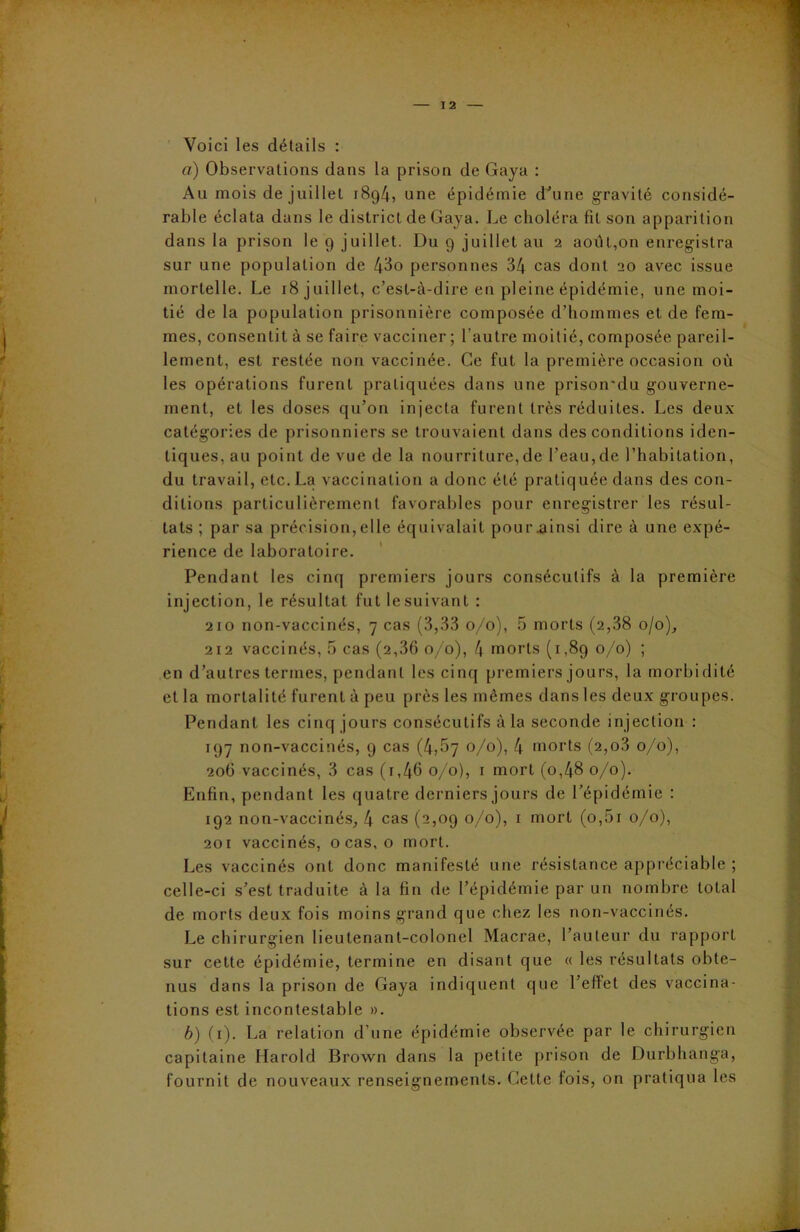 1 2 Voici les détails : a) Observations dans la prison de Gaya : Au mois de juillet 1894, une épidémie d'une gravité considé- rable éclata dans le district de Gaya. Le choléra fit son apparition dans la prison le 9 juillet. Du 9 juillet au 2 août,on enregistra sur une population de 43o personnes 34 cas dont 20 avec issue mortelle. Le 18 juillet, c’est-à-dire en pleine épidémie, une moi- tié de la population prisonnière composée d’hommes et de fem- mes, consentit à se faire vacciner ; l’autre moitié, composée pareil- lement, est restée non vaccinée. Ce fut la première occasion où les opérations furent pratiquées dans une prison’du gouverne- ment, et les doses qu’on injecta furent très réduites. Les deux catégories de prisonniers se trouvaient dans des conditions iden- tiques, au point de vue de la nourriture,de l’eau,de l’habitation, du travail, etc. La vaccination a donc été pratiquée dans des con- ditions particulièrement favorables pour enregistrer les résul- tats ; par sa précision,elle équivalait pouivainsi dire à une expé- rience de laboratoire. Pendant les cinq premiers jours consécutifs à la première injection, le résultat fut lesuivant : 210 non-vaccinés, 7 cas (3,33 0/0), 5 morts (2,38 0/0), 212 vaccinés, 5 cas (2,36 0/0), 4 morts (1,89 0/0) ; en d’autres termes, pendant les cinq premiers jours, la morbidité et la mortalité furent à peu près les mêmes dans les deux groupes. Pendant les cinq jours consécutifs à la seconde injection : 197 non-vaccinés, 9 cas (4,57 °/°), 4 morts (2,o3 0/0), 206 vaccinés, 3 cas (i,46 0/0), 1 mort (o,48 0/0). Enfin, pendant les quatre derniers jours de l’épidémie : 192 non-vaccinés, 4 cas (2,09 0/0), 1 mort (o,5i 0/0), 201 vaccinés, o cas, o mort. Les vaccinés ont donc manifesté une résistance appréciable ; celle-ci s’est traduite à la fin de l’épidémie par un nombre total de morts deux fois moins grand que chez les non-vaccinés. Le chirurgien lieutenant-colonel Macrae, l’auteur du rapport sur cette épidémie, termine en disant que « les résultats obte- nus dans la prison de Gaya indiquent que l’effet des vaccina- tions est incontestable ». b) (1). La relation d’une épidémie observée par le chirurgien capitaine Harold Brown dans la petite prison de Durbhanga, fournit de nouveaux renseignements. Cette fois, on pratiqua les