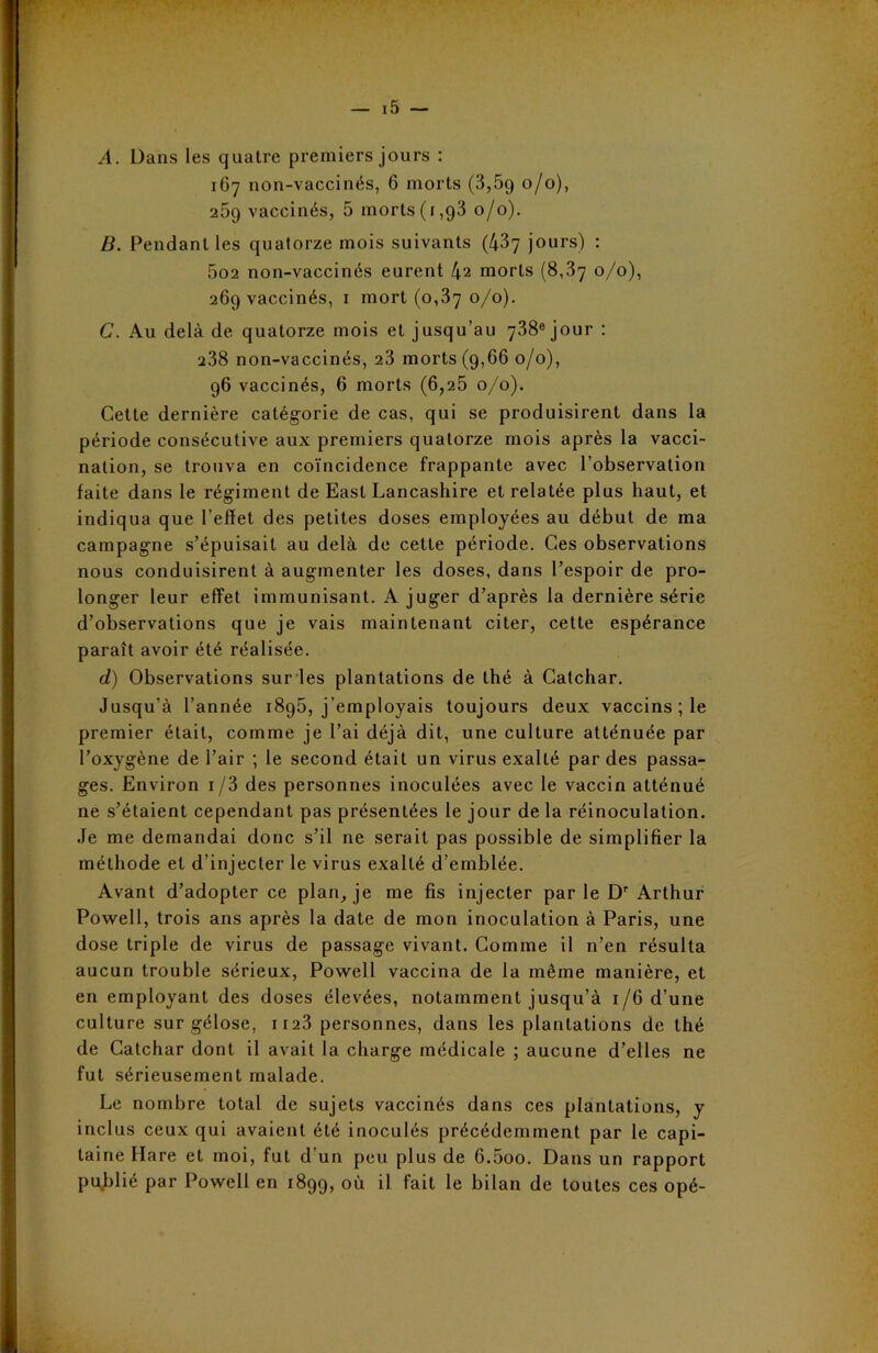 A. Dans les quatre premiers jours : 167 non-vaccinés, 6 morts (3,5g 0/0), 259 vaccinés, 5 morts (1,93 0/0). B. Pendant les quatorze mois suivants (437 jours) : 5o2 non-vaccinés eurent 42 morts (8,37 0/0), 269 vaccinés, 1 mort (0,37 0/0). G. Au delà de quatorze mois et jusqu’au 738e jour : 238 non-vaccinés, 23 morts (9,66 0/0), 96 vaccinés, 6 morts (6,25 0/0). Cette dernière catégorie de cas, qui se produisirent dans la période consécutive aux premiers quatorze mois après la vacci- nation, se trouva en coïncidence frappante avec l’observation faite dans le régiment de East Lancashire et relatée plus haut, et indiqua que l’effet des petites doses employées au début de ma campagne s’épuisait au delà de cette période. Ces observations nous conduisirent à augmenter les doses, dans l’espoir de pro- longer leur effet immunisant. A juger d’après la dernière série d’observations que je vais maintenant citer, cette espérance paraît avoir été réalisée. d) Observations sur les plantations de thé à Catchar. Jusqu’à l’année 1895, j’employais toujours deux vaccins ; le premier était, comme je l’ai déjà dit, une culture atténuée par l’oxygène de l’air ; le second était un virus exalté par des passa- ges. Environ 1 /3 des personnes inoculées avec le vaccin atténué ne s’étaient cependant pas présentées le jour de la réinoculation. Je me demandai donc s’il ne serait pas possible de simplifier la méthode et d’injecter le virus exalté d’emblée. Avant d’adopter ce plan, je me fis injecter par le Dr Arthur Powell, trois ans après la date de mon inoculation à Paris, une dose triple de virus de passage vivant. Comme il n’en résulta aucun trouble sérieux, Powell vaccina de la même manière, et en employant des doses élevées, notamment jusqu’à 1/6 d’une culture sur gélose, 1123 personnes, dans les plantations de thé de Catchar dont il avait la charge médicale ; aucune d’elles ne fut sérieusement malade. Le nombre total de sujets vaccinés dans ces plantations, y inclus ceux qui avaient été inoculés précédemment par le capi- taine Hare et moi, fut d’un peu plus de 6.5oo. Dans un rapport publié par Powell en 1899, où il fait le bilan de toutes ces opé-