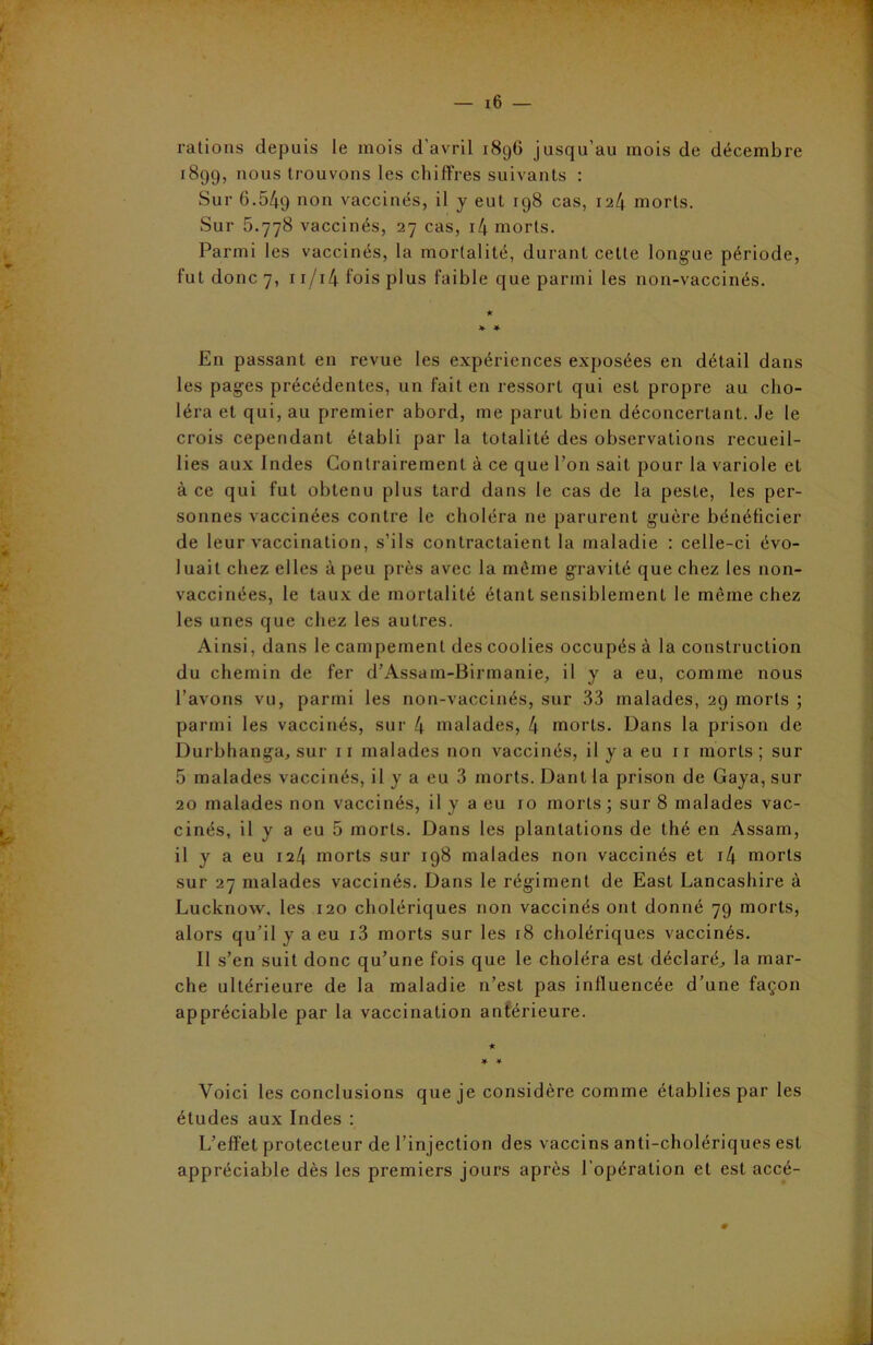 rations depuis le mois d'avril 1896 jusqu’au mois de décembre 1899, nous trouvons les chiffres suivants : Sur 6.549 11011 vaccinés, il y eut 198 cas, i-il\ morts. Sur 5.778 vaccinés, 27 cas, il\ morts. Parmi les vaccinés, la mortalité, durant cette longue période, fut donc 7, 11/14 fois plus faible que parmi les non-vaccinés. En passant en revue les expériences exposées en détail dans les pages précédentes, un fait en ressort qui est propre au cho- léra et qui, au premier abord, me parut bien déconcertant. Je le crois cependant établi par la totalité des observations recueil- lies aux Indes Contrairement à ce que l’on sait pour la variole et à ce qui fut obtenu plus tard dans le cas de la peste, les per- sonnes vaccinées contre le choléra ne parurent guère bénéficier de leur vaccination, s’ils contractaient la maladie : celle-ci évo- luait chez elles à peu près avec la même gravité que chez les non- vaccinées, le taux de mortalité étant sensiblement le même chez les unes que chez les autres. Ainsi, dans le campement des coolies occupés à la construction du chemin de fer d’Assam-Birmanie, il y a eu, comme nous l’avons vu, parmi les non-vaccinés, sur 33 malades, 29 morts ; parmi les vaccinés, sur 4 malades, 4 morts. Dans la prison de Durbhanga, sur 11 malades non vaccinés, il y a eu 11 morts; sur 5 malades vaccinés, il y a eu 3 morts. Dant la prison de Gaya, sur 20 malades non vaccinés, il y a eu 10 morts; sur 8 malades vac- cinés, il y a eu 5 morts. Dans les plantations de thé en Assam, il y a eu 124 morts sur 198 malades non vaccinés et i4 morts sur 27 malades vaccinés. Dans le régiment de East Lancashire à Lucknow, les 120 cholériques non vaccinés ont donné 79 morts, alors qu’il y a eu i3 morts sur les 18 cholériques vaccinés. Il s’en suit donc qu’une fois que le choléra est déclaré, la mar- che ultérieure de la maladie n’est pas influencée d’une façon appréciable par la vaccination antérieure. Voici les conclusions que je considère comme établies par les études aux Indes : L’effet protecteur de l’injection des vaccins anti-cholériques est appréciable dès les premiers jours après l'opération et est accé-