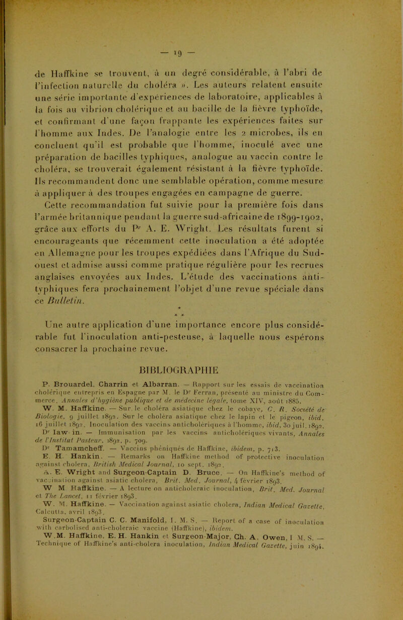 de HafFkine se trouvent, à un degré considérable, à l’abri de l’infection naturelle du choléra ». Les auteurs relatent ensuite une série importante d’expériences de laboratoire, applicables à la fois au vibrion cholérique et au bacille de la fièvre typhoïde, et confirmant d’une façon frappante les expériences faites sur l'homme aux Indes. De l’analogie entre les 2 microbes, ils en concluent qu’il est probable que l’homme, inoculé avec une préparation de bacilles typhiques, analogue au vaccin contre le choléra, se trouverait également résistant à la fièvre typhoïde. Ils recommandent donc une semblable opération, comme mesure à appliquer à des troupes engagées en campagne de guerre. Cette recommandation fut suivie pour la première fois dans l’armée britannique pendant la guerre sud-africaine de 1899-1902, grâce aux efforts du Pr A. E. Wright. Les résultats furent si encourageants que récemment celte inoculation a été adoptée en Allemagne pour les troupes expédiées dans l’Afrique du Sud- ouest et admise aussi comme pratique régulière pour les recrues anglaises envoyées aux Indes. L’étude des vaccinations anti- tvphiques fera prochainement l’objet d’une revue spéciale dans ce Bulletin. * #- Une autre application d’une importance encore plus considé- rable fut l'inoculation anti-pesteuse, à laquelle nous espérons consacrer la prochaine revue. BIBLIOGRAPHIE P. Brouardel, Charrin et Albarran. — Rapport sur tes essais de vaccination cholérique enlrepris en Espagne par M. le D’’ Ferran, présenté au ministre du Com- merce. Armâtes d’hygiène publique et de médecine légale, tome XIV, août i885. W. M. Haffkine. — Suivie choléra asiatique chez le cobaye, C. R. Société de Biologie, 9 juillet 1892. Sur le choléra asiatique chez le lapin et le pigeon, ibid. 16 juillet 1892. Inoculation des vaccins anticholériques à l'homme, ibid, 3o juil. 1892. Dr Iaw in. — Immunisation par les vaccins anticholériques vivants, Annales de l'Institut Pasteur. 1892, p. 709. Dr Tamamcheff. — Vaccins phéniqués de Haffkine, ibidem, p. 713. E. H. Hankin. — Remarks on Haffkine melhod of proteclive inoculation against choiera, British Medical Journal, 10 sept. 1892. A. E. Wright and Surgeon-Captain D. Bruce. — On Hafîkinc’s melhod of vaccination against asiatic choiera, Bril. Med. Journal, 4 février 1893, W M Haffkine. — A lecture on anticholeraic inoculation, Brit. Med. Journal et The Lancet, n février i8g3. W. M. Haffkine. — Vaccination against asiatic choiera, Indian Medical Gazette, Calcutta, avril 1893. Surgeon-Captain C. C. Manifold, f. M. S. — Report of a case of inoculation with carbolised anti-choleraic vaccine (Haffkine), ibidem. W.M. Haffkine. E. H. Hankin cl Surgeon-Major, Ch. A. Owen, I M. S. — Technique of Hnffkine’s anti cholera inoculation, Indian Medical Gazette, juin 1894.