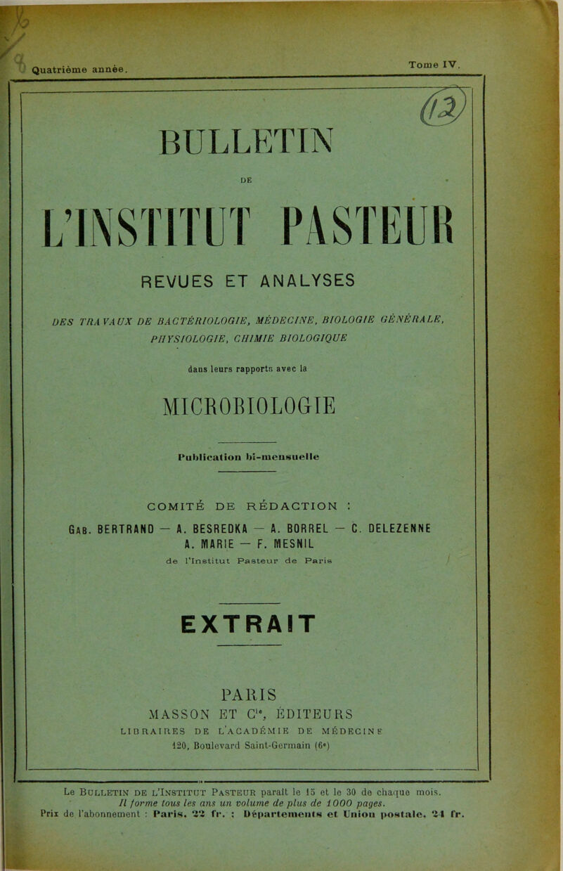 Quatrième année. Tome IV. V REVUES ET ANALYSES DES TRAVAUX DE BACTÉRIOLOGIE, MÉDECINE. BIOLOGIE GÉNÉRALE. PHYSIOLOGIE, CHIMIE BIOLOGIQUE dans leurs rapports avec la MICROBIOLOGIE Publication bi-inensuelle COMITÉ DE RÉDACTION 1 Gab. BERTRAND - A. BESREDKA - A. BORREL - C. DELEZENNE A. MARIE - F. MESNIL de l'Institut Pasteur de Paris EXTRAIT PARIS MASSON ET C1*, ÉDITEURS LlDtlAIRES DE LACADÉMIE DE MÉDECINE 120, Boulevard Saint-Germain (6*) Le Bulletin de l’Institut Pasteur paraît le 15 et le 30 de chaque mois. Il forme tous les ans un volume de plus de 1000 pages. Prix de l’abonnement : Paris. ‘i‘i fr. ; Départements et Lniou postale, ‘-i I fr.