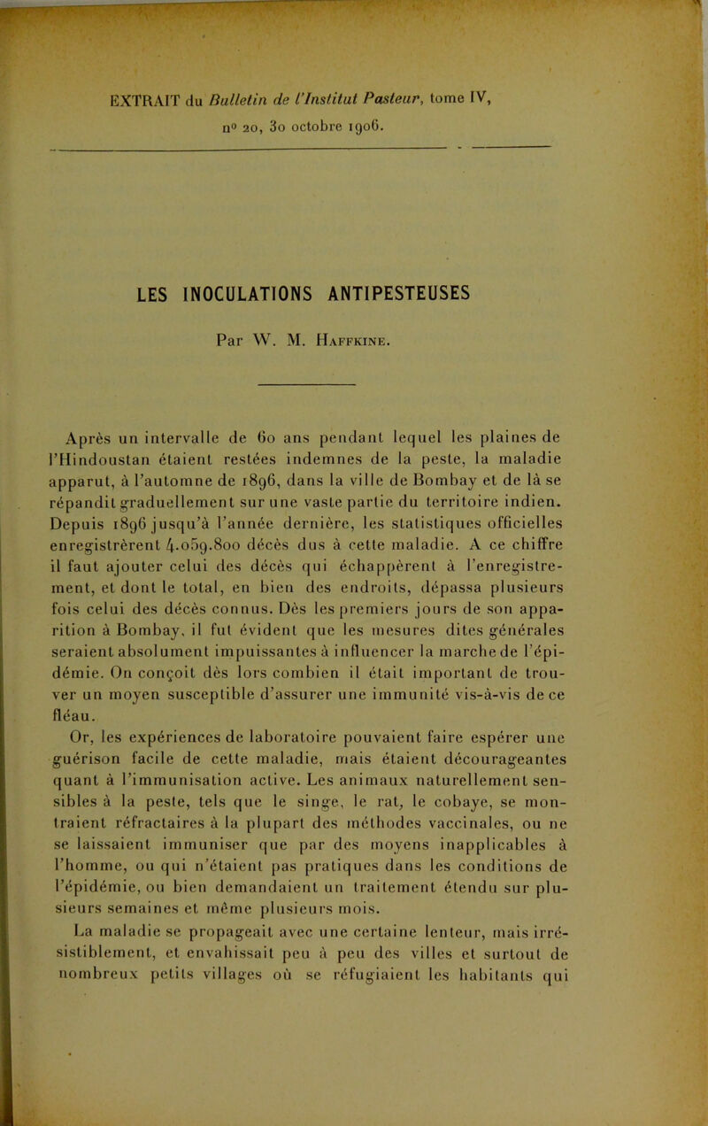 EXTRAIT du Bulletin de l’Institut Pasteur, tome IV, n° 20, 3o octobre 1906. LES INOCULATIONS ANTIPESTEUSES Par W. M. Haffkine. Après un intervalle de Go ans pendant lequel les plaines de PHindoustan étaient restées indemnes de la peste, la maladie apparut, à l’automne de 1896, dans la ville de Bombay et de là se répandit graduellement sur une vaste partie du territoire indien. Depuis 1896 jusqu’à l’année dernière, les statistiques officielles enregistrèrent 4*059.800 décès dus à cette maladie. A ce chiffre il faut ajouter celui des décès qui échappèrent à l’enregistre- ment, et dont le total, en bien des endroits, dépassa plusieurs fois celui des décès connus. Dès les premiers jours de son appa- rition à Bombay, il fut évident que les mesures dites générales seraient absolument impuissantes à influencer la marche de l’épi- démie. On conçoit dès lors combien il était important de trou- ver un moyen susceptible d’assurer une immunité vis-à-vis de ce fléau. Or, les expériences de laboratoire pouvaient faire espérer une guérison facile de cette maladie, mais étaient décourageantes quant à l’immunisation active. Les animaux naturellement sen- sibles à la peste, tels que le singe, le rat, le cobaye, se mon- traient réfractaires à la plupart des méthodes vaccinales, ou ne se laissaient immuniser que par des moyens inapplicables à l’homme, ou qui n’étaient pas pratiques dans les conditions de l’épidémie, ou bien demandaient un traitement étendu sur plu- sieurs semaines et même plusieurs mois. La maladie se propageait avec une certaine lenteur, mais irré- sistiblement, et envahissait peu à peu des villes et surtout de nombreux petits villages où se réfugiaient les habitants qui